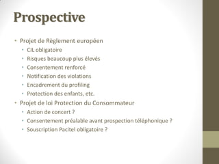 Prospective
• Projet de Règlement européen
  •   CIL obligatoire
  •   Risques beaucoup plus élevés
  •   Consentement renforcé
  •   Notification des violations
  •   Encadrement du profiling
  •   Protection des enfants, etc.
• Projet de loi Protection du Consommateur
  • Action de concert ?
  • Consentement préalable avant prospection téléphonique ?
  • Souscription Pacitel obligatoire ?
 