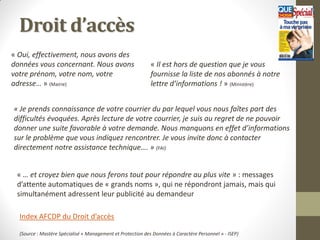 Droit d’accès
« Oui, effectivement, nous avons des
données vous concernant. Nous avons                          « Il est hors de question que je vous
votre prénom, votre nom, votre                               fournisse la liste de nos abonnés à notre
adresse… » (Mairie)                                          lettre d’informations ! » (Ministère)


« Je prends connaissance de votre courrier du par lequel vous nous faîtes part des
difficultés évoquées. Après lecture de votre courrier, je suis au regret de ne pouvoir
donner une suite favorable à votre demande. Nous manquons en effet d’informations
sur le problème que vous indiquez rencontrer. Je vous invite donc à contacter
directement notre assistance technique…. » (FAI)


 « … et croyez bien que nous ferons tout pour répondre au plus vite » : messages
 d’attente automatiques de « grands noms », qui ne répondront jamais, mais qui
 simultanément adressent leur publicité au demandeur

  Index AFCDP du Droit d’accès

  (Source : Mastère Spécialisé « Management et Protection des Données à Caractère Personnel » - ISEP)
 