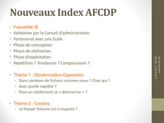 Nouveaux Index AFCDP
• Faisabilité 
•   Validation par le Conseil d’administration
•   Partenariat avec une Ecole
•   Phase de conception
•   Phase de réalisation
•   Phase d’exploitation




                                                        5 avril 2012 - AFCDP
                                                             www.afcdp.net
•   Répétition ? Tendances ? Comparaisons ?

• Thème 1 : Dissémination-Opposition
  • Dans combien de fichiers sommes-nous ? Chez qui ?
  • Avec quelle rapidité ?
  • Peut-on réellement se « désinscrire » ?

• Thème 2 : Cookies
    • Le Paquet Telecom est-il respecté ?
 