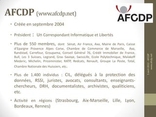AFCDP (www.afcdp.net)
 • Créée en septembre 2004

 • Président   :   Un Correspondant Informatique et Libertés
 • Plus de 550 membres,          dont Sénat, Air France, Axa, Mairie de Paris, Caisse
   d’Epargne Provence Alpes Corse, Chambre de Commerce de Marseille, Axa,
   Randstad, Carrefour, Groupama, Conseil Général 76, Crédit Immobilier de France,




                                                                                         5 avril 2012 - AFCDP
                                                                                              www.afcdp.net
   Bull, Les 3 Suisses, Legrand, Gras Savoye, SwissLife, Ecole Polytechnique, Malakoff
   Mederic, Michelin, Priceminister, RATP, Redcats, Renault, Groupe La Poste, Total,
   Chambre Nationale des Huissiers, etc.

 • Plus de 1.400 individus : CIL, délégués à la protection des
   données, RSSI, juristes, avocats, consultants, enseignants-
   chercheurs, DRH, documentalistes, archivistes, qualiticiens,
   etc.
 • Activité en régions (Strasbourg, Aix-Marseille, Lille, Lyon,
   Bordeaux, Rennes)
 