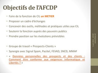 Objectifs de l’AFCDP
 • Faire de la fonction de CIL un METIER
 • Proposer un cadre d’échanges
 • Concevoir des outils, méthodes et pratiques utiles aux CIL
 • Soutenir la fonction auprès des pouvoirs publics




                                                                5 avril 2012 - AFCDP
                                                                     www.afcdp.net
 • Prendre position sur les évolutions prévisibles


 • Groupe de travail « Prospects-Clients »
 • Synergie avec Signal Spam, Pacitel, FEVAD, SNCD, MMAF
 • « Données personnelles des prospects et des clients :
   Comment être conforme aux exigences Informatique et
   Libertés ? »
 