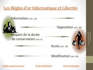 Les Règles d’or Informatique et Libertés

        Information (art. 32)

                                                Opposition (art. 38)




                                                                       5 avril 2012 - AFCDP
                                                                            www.afcdp.net
        Respect de la durée
        de conservation (art. 6)
                                           Accès (art. 39)

                                           Modification (art. 40)

Guide La pub si je veux     Guide téléphonie         Conso-Pub-Spam
 