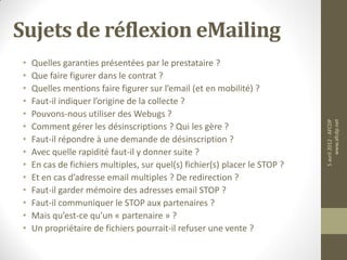 Sujets de réflexion eMailing
 •   Quelles garanties présentées par le prestataire ?
 •   Que faire figurer dans le contrat ?
 •   Quelles mentions faire figurer sur l’email (et en mobilité) ?
 •   Faut-il indiquer l’origine de la collecte ?
 •   Pouvons-nous utiliser des Webugs ?




                                                                             5 avril 2012 - AFCDP
                                                                                  www.afcdp.net
 •   Comment gérer les désinscriptions ? Qui les gère ?
 •   Faut-il répondre à une demande de désinscription ?
 •   Avec quelle rapidité faut-il y donner suite ?
 •   En cas de fichiers multiples, sur quel(s) fichier(s) placer le STOP ?
 •   Et en cas d’adresse email multiples ? De redirection ?
 •   Faut-il garder mémoire des adresses email STOP ?
 •   Faut-il communiquer le STOP aux partenaires ?
 •   Mais qu’est-ce qu’un « partenaire » ?
 •   Un propriétaire de fichiers pourrait-il refuser une vente ?
 