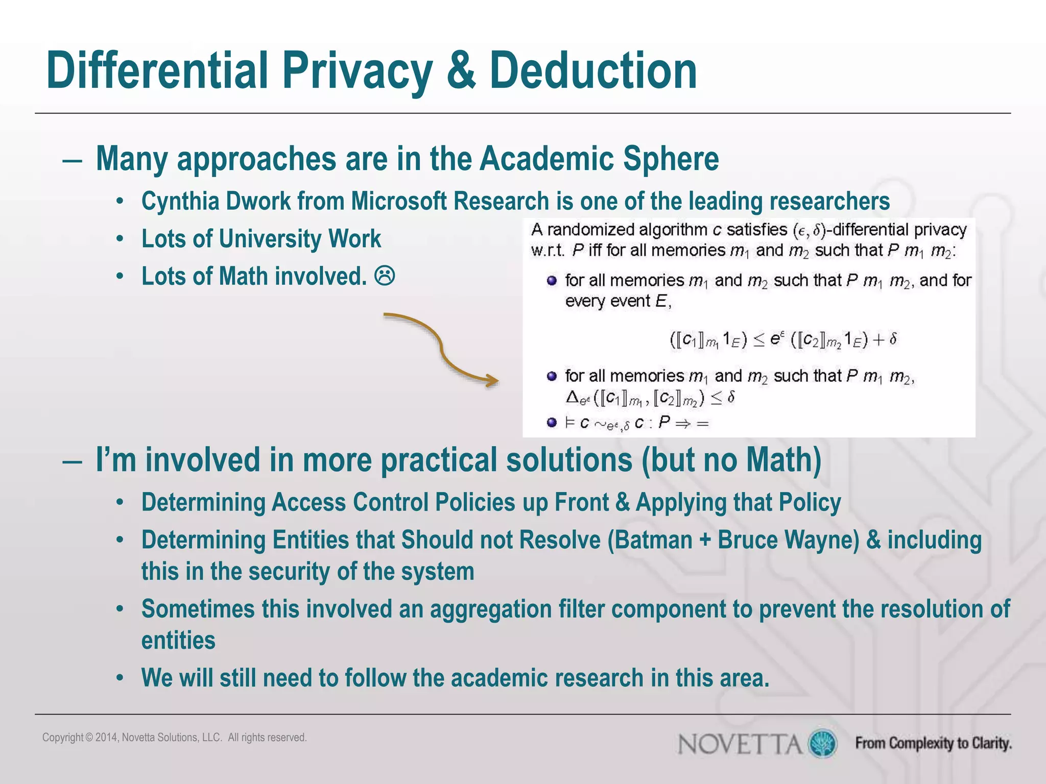 Differential Privacy & Deduction
– Many approaches are in the Academic Sphere
• Cynthia Dwork from Microsoft Research is one of the leading researchers
• Lots of University Work
• Lots of Math involved. 
– I’m involved in more practical solutions (but no Math)
• Determining Access Control Policies up Front & Applying that Policy
• Determining Entities that Should not Resolve (Batman + Bruce Wayne) & including
this in the security of the system
• Sometimes this involved an aggregation filter component to prevent the resolution of
entities
• We will still need to follow the academic research in this area.
Copyright © 2014, Novetta Solutions, LLC. All rights reserved.
 