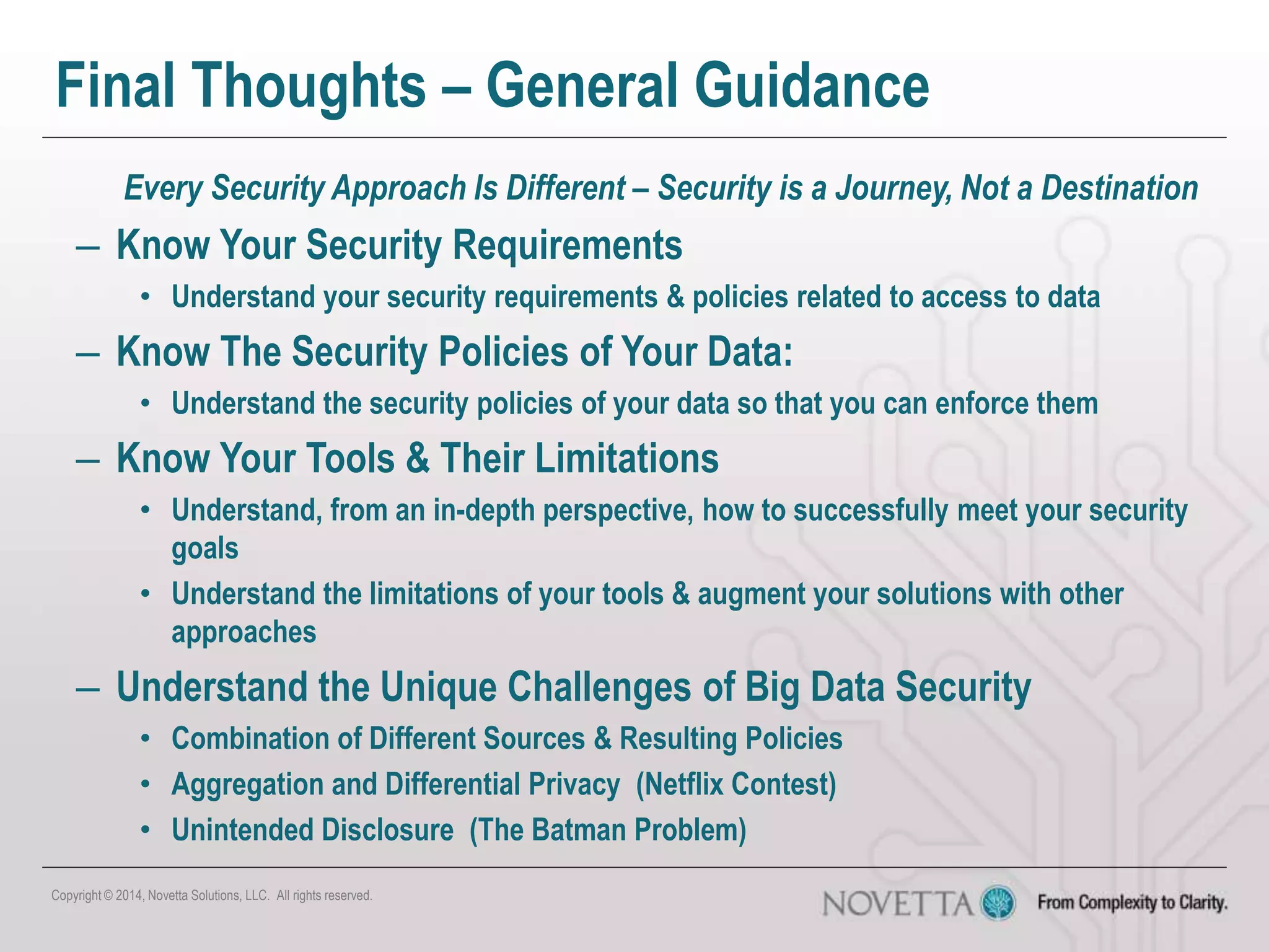 Final Thoughts – General Guidance
Every Security Approach Is Different – Security is a Journey, Not a Destination
– Know Your Security Requirements
• Understand your security requirements & policies related to access to data
– Know The Security Policies of Your Data:
• Understand the security policies of your data so that you can enforce them
– Know Your Tools & Their Limitations
• Understand, from an in-depth perspective, how to successfully meet your security
goals
• Understand the limitations of your tools & augment your solutions with other
approaches
– Understand the Unique Challenges of Big Data Security
• Combination of Different Sources & Resulting Policies
• Aggregation and Differential Privacy (Netflix Contest)
• Unintended Disclosure (The Batman Problem)
Copyright © 2014, Novetta Solutions, LLC. All rights reserved.
 