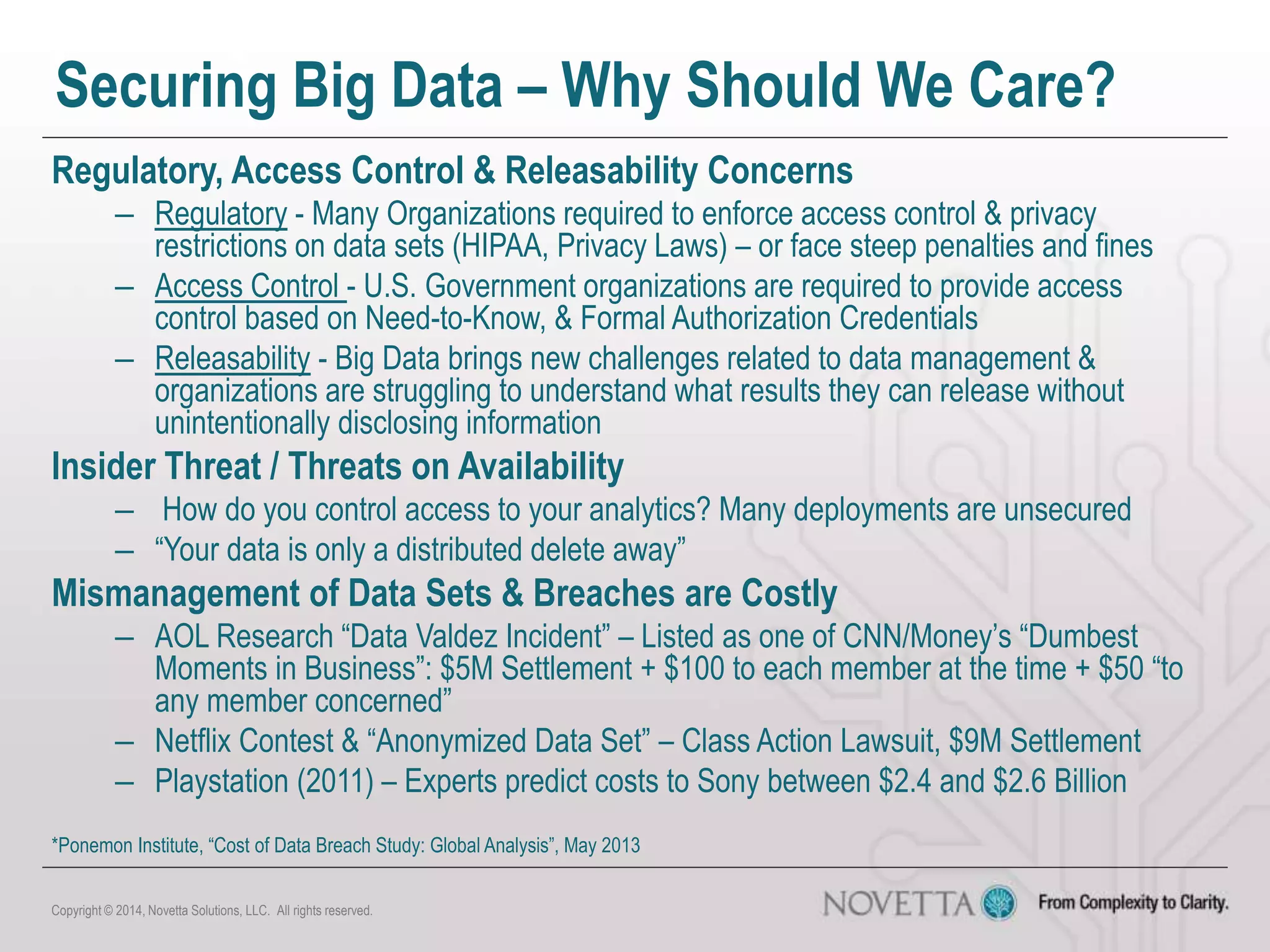 Securing Big Data – Why Should We Care?
Regulatory, Access Control & Releasability Concerns
– Regulatory - Many Organizations required to enforce access control & privacy
restrictions on data sets (HIPAA, Privacy Laws) – or face steep penalties and fines
– Access Control - U.S. Government organizations are required to provide access
control based on Need-to-Know, & Formal Authorization Credentials
– Releasability - Big Data brings new challenges related to data management &
organizations are struggling to understand what results they can release without
unintentionally disclosing information
Insider Threat / Threats on Availability
– How do you control access to your analytics? Many deployments are unsecured
– “Your data is only a distributed delete away”
Mismanagement of Data Sets & Breaches are Costly
– AOL Research “Data Valdez Incident” – Listed as one of CNN/Money’s “Dumbest
Moments in Business”: $5M Settlement + $100 to each member at the time + $50 “to
any member concerned”
– Netflix Contest & “Anonymized Data Set” – Class Action Lawsuit, $9M Settlement
– Playstation (2011) – Experts predict costs to Sony between $2.4 and $2.6 Billion
Copyright © 2014, Novetta Solutions, LLC. All rights reserved.
*Ponemon Institute, “Cost of Data Breach Study: Global Analysis”, May 2013
 
