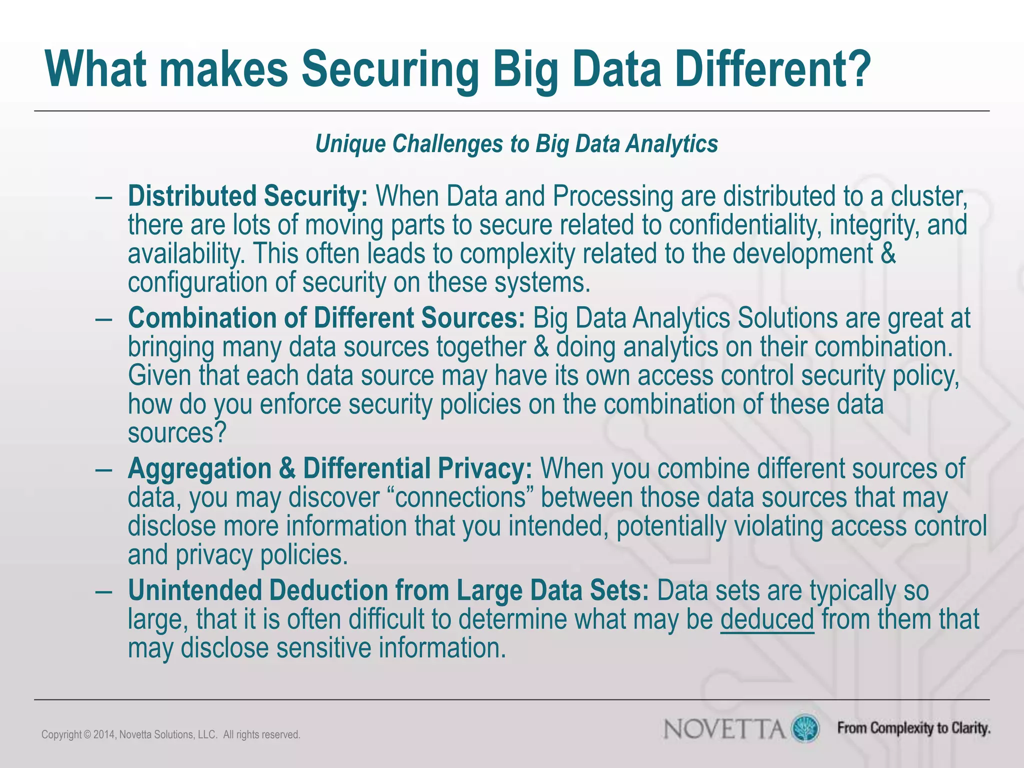 What makes Securing Big Data Different?
Unique Challenges to Big Data Analytics
– Distributed Security: When Data and Processing are distributed to a cluster,
there are lots of moving parts to secure related to confidentiality, integrity, and
availability. This often leads to complexity related to the development &
configuration of security on these systems.
– Combination of Different Sources: Big Data Analytics Solutions are great at
bringing many data sources together & doing analytics on their combination.
Given that each data source may have its own access control security policy,
how do you enforce security policies on the combination of these data
sources?
– Aggregation & Differential Privacy: When you combine different sources of
data, you may discover “connections” between those data sources that may
disclose more information that you intended, potentially violating access control
and privacy policies.
– Unintended Deduction from Large Data Sets: Data sets are typically so
large, that it is often difficult to determine what may be deduced from them that
may disclose sensitive information.
Copyright © 2014, Novetta Solutions, LLC. All rights reserved.
 