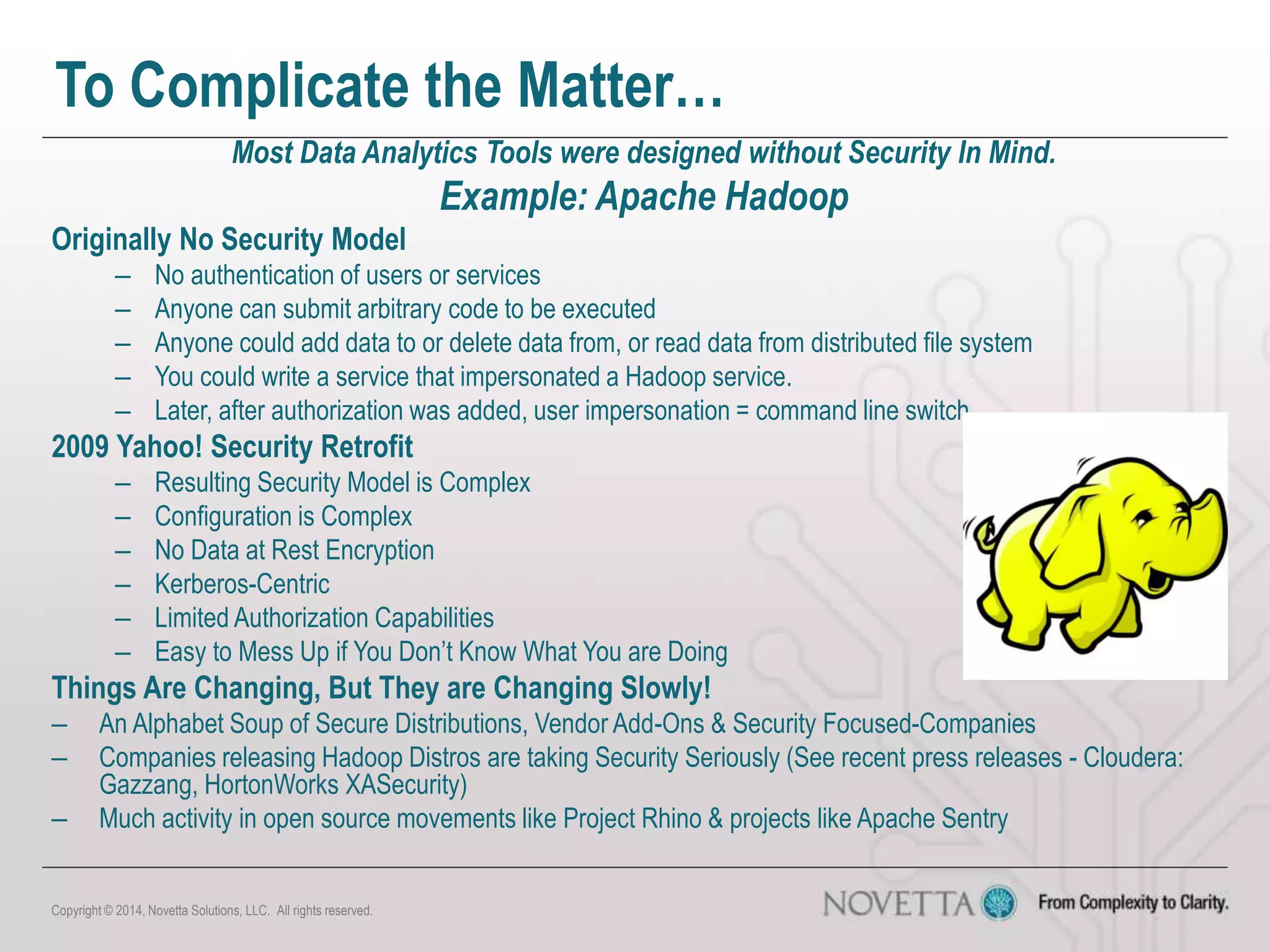 To Complicate the Matter…
Most Data Analytics Tools were designed without Security In Mind.
Example: Apache Hadoop
Originally No Security Model
– No authentication of users or services
– Anyone can submit arbitrary code to be executed
– Anyone could add data to or delete data from, or read data from distributed file system
– You could write a service that impersonated a Hadoop service.
– Later, after authorization was added, user impersonation = command line switch
2009 Yahoo! Security Retrofit
– Resulting Security Model is Complex
– Configuration is Complex
– No Data at Rest Encryption
– Kerberos-Centric
– Limited Authorization Capabilities
– Easy to Mess Up if You Don’t Know What You are Doing
Things Are Changing, But They are Changing Slowly!
– An Alphabet Soup of Secure Distributions, Vendor Add-Ons & Security Focused-Companies
– Companies releasing Hadoop Distros are taking Security Seriously (See recent press releases - Cloudera:
Gazzang, HortonWorks XASecurity)
– Much activity in open source movements like Project Rhino & projects like Apache Sentry
Copyright © 2014, Novetta Solutions, LLC. All rights reserved.
 