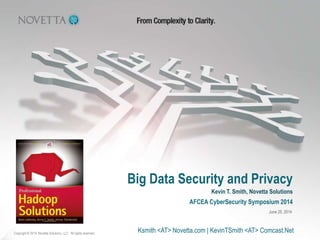 Big Data Security and Privacy
Copyright © 2014, Novetta Solutions, LLC. All rights reserved.
AFCEA CyberSecurity Symposium 2014
Kevin T. Smith, Novetta Solutions
June 25, 2014
Ksmith <AT> Novetta.com | KevinTSmith <AT> Comcast.Net
 
