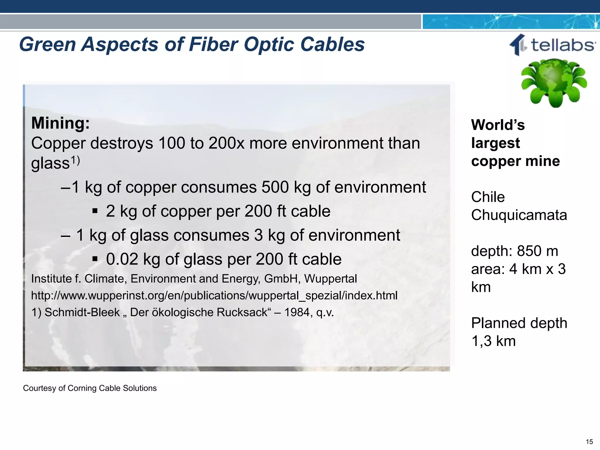 ACCESS FOR TODAY. CONNECTED FOR TOMORROW.
World’s
largest
copper mine
Chile
Chuquicamata
depth: 850 m
area: 4 km x 3
km
Planned depth
1,3 km
Mining:
Copper destroys 100 to 200x more environment than
glass1)
–1 kg of copper consumes 500 kg of environment
 2 kg of copper per 200 ft cable
– 1 kg of glass consumes 3 kg of environment
 0.02 kg of glass per 200 ft cable
Institute f. Climate, Environment and Energy, GmbH, Wuppertal
http://www.wupperinst.org/en/publications/wuppertal_spezial/index.html
1) Schmidt-Bleek „ Der ökologische Rucksack“ – 1984, q.v.
Courtesy of Corning Cable Solutions
Green Aspects of Fiber Optic Cables
15
 