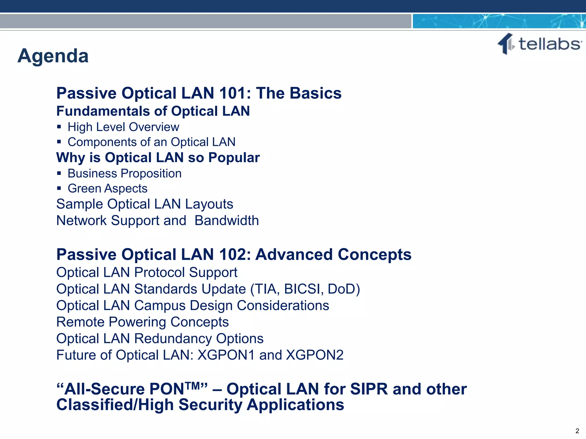 ACCESS FOR TODAY. CONNECTED FOR TOMORROW.
Agenda
Passive Optical LAN 101: The Basics
Fundamentals of Optical LAN
 High Level Overview
 Components of an Optical LAN
Why is Optical LAN so Popular
 Business Proposition
 Green Aspects
Sample Optical LAN Layouts
Network Support and Bandwidth
Passive Optical LAN 102: Advanced Concepts
Optical LAN Protocol Support
Optical LAN Standards Update (TIA, BICSI, DoD)
Optical LAN Campus Design Considerations
Remote Powering Concepts
Optical LAN Redundancy Options
Future of Optical LAN: XGPON1 and XGPON2
“All-Secure PONTM” – Optical LAN for SIPR and other
Classified/High Security Applications
2
 