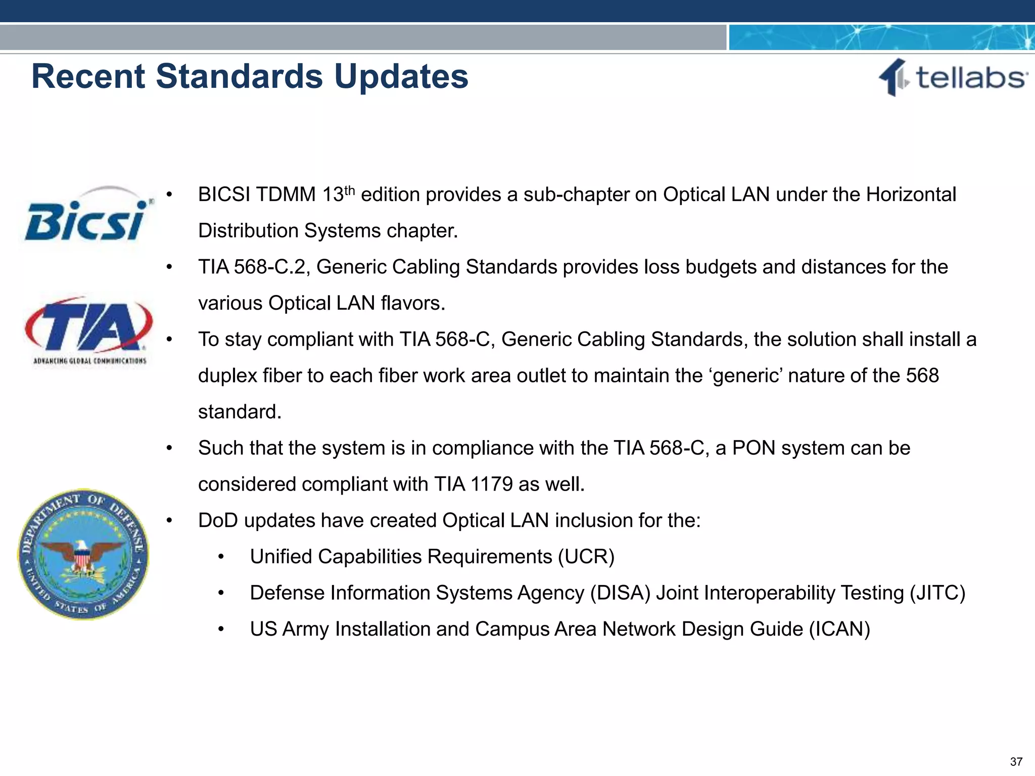 ACCESS FOR TODAY. CONNECTED FOR TOMORROW.
Recent Standards Updates
• BICSI TDMM 13th edition provides a sub-chapter on Optical LAN under the Horizontal
Distribution Systems chapter.
• TIA 568-C.2, Generic Cabling Standards provides loss budgets and distances for the
various Optical LAN flavors.
• To stay compliant with TIA 568-C, Generic Cabling Standards, the solution shall install a
duplex fiber to each fiber work area outlet to maintain the ‘generic’ nature of the 568
standard.
• Such that the system is in compliance with the TIA 568-C, a PON system can be
considered compliant with TIA 1179 as well.
• DoD updates have created Optical LAN inclusion for the:
• Unified Capabilities Requirements (UCR)
• Defense Information Systems Agency (DISA) Joint Interoperability Testing (JITC)
• US Army Installation and Campus Area Network Design Guide (ICAN)
37
 