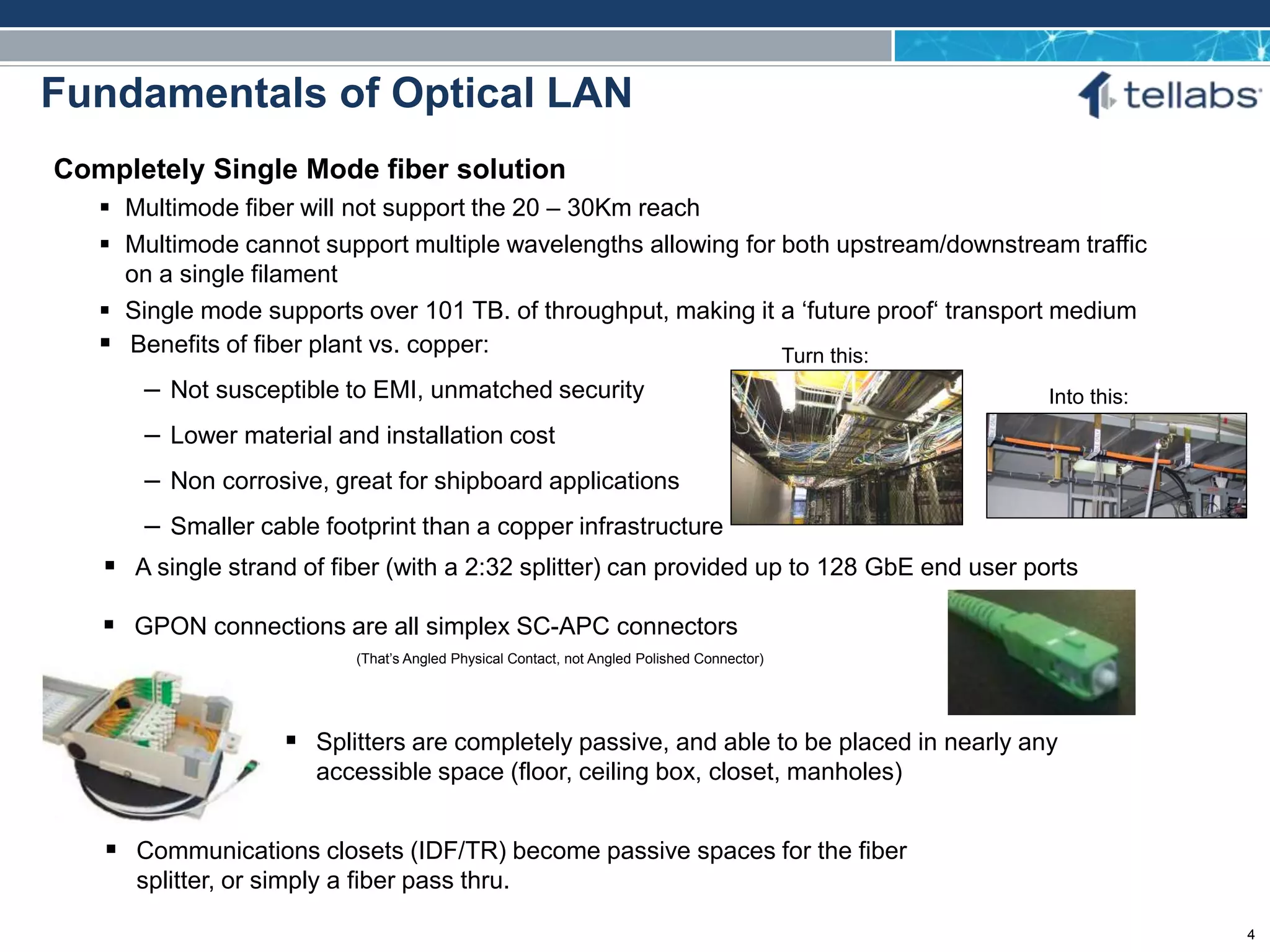 ACCESS FOR TODAY. CONNECTED FOR TOMORROW.
Fundamentals of Optical LAN
Completely Single Mode fiber solution
 Multimode fiber will not support the 20 – 30Km reach
 Multimode cannot support multiple wavelengths allowing for both upstream/downstream traffic
on a single filament
 Single mode supports over 101 TB. of throughput, making it a ‘future proof‘ transport medium
 GPON connections are all simplex SC-APC connectors
(That’s Angled Physical Contact, not Angled Polished Connector)
 Communications closets (IDF/TR) become passive spaces for the fiber
splitter, or simply a fiber pass thru.
 A single strand of fiber (with a 2:32 splitter) can provided up to 128 GbE end user ports
 Benefits of fiber plant vs. copper:
– Not susceptible to EMI, unmatched security
– Lower material and installation cost
– Non corrosive, great for shipboard applications
– Smaller cable footprint than a copper infrastructure
Turn this:
Into this:
 Splitters are completely passive, and able to be placed in nearly any
accessible space (floor, ceiling box, closet, manholes)
4
 