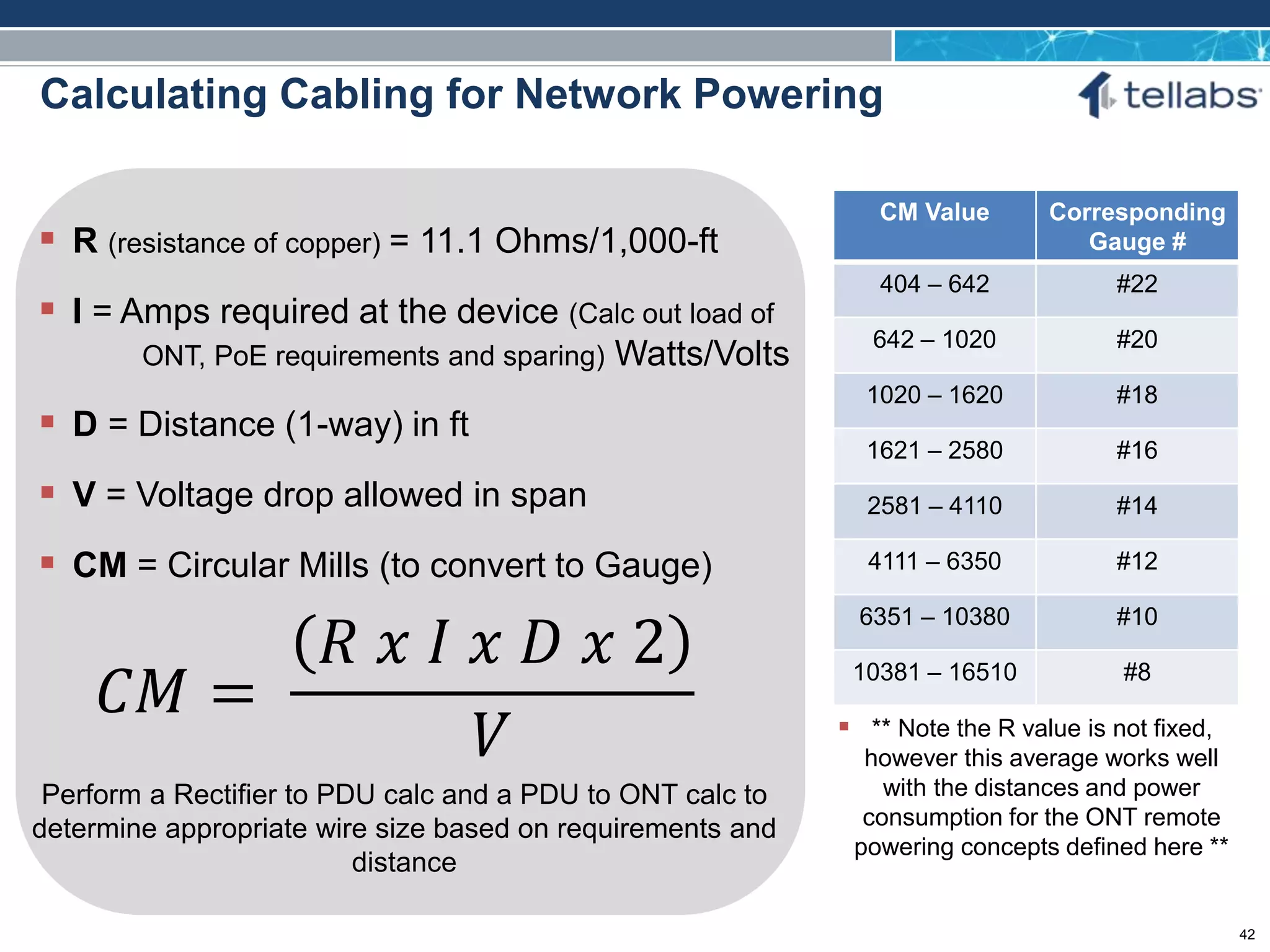 ACCESS FOR TODAY. CONNECTED FOR TOMORROW.
Calculating Cabling for Network Powering
 R (resistance of copper) = 11.1 Ohms/1,000-ft
 I = Amps required at the device (Calc out load of
ONT, PoE requirements and sparing) Watts/Volts
 D = Distance (1-way) in ft
 V = Voltage drop allowed in span
 CM = Circular Mills (to convert to Gauge)
𝐶𝑀 =
𝑅 𝑥 𝐼 𝑥 𝐷 𝑥 2
𝑉
Perform a Rectifier to PDU calc and a PDU to ONT calc to
determine appropriate wire size based on requirements and
distance
CM Value Corresponding
Gauge #
404 – 642 #22
642 – 1020 #20
1020 – 1620 #18
1621 – 2580 #16
2581 – 4110 #14
4111 – 6350 #12
6351 – 10380 #10
10381 – 16510 #8
 ** Note the R value is not fixed,
however this average works well
with the distances and power
consumption for the ONT remote
powering concepts defined here **
42
 