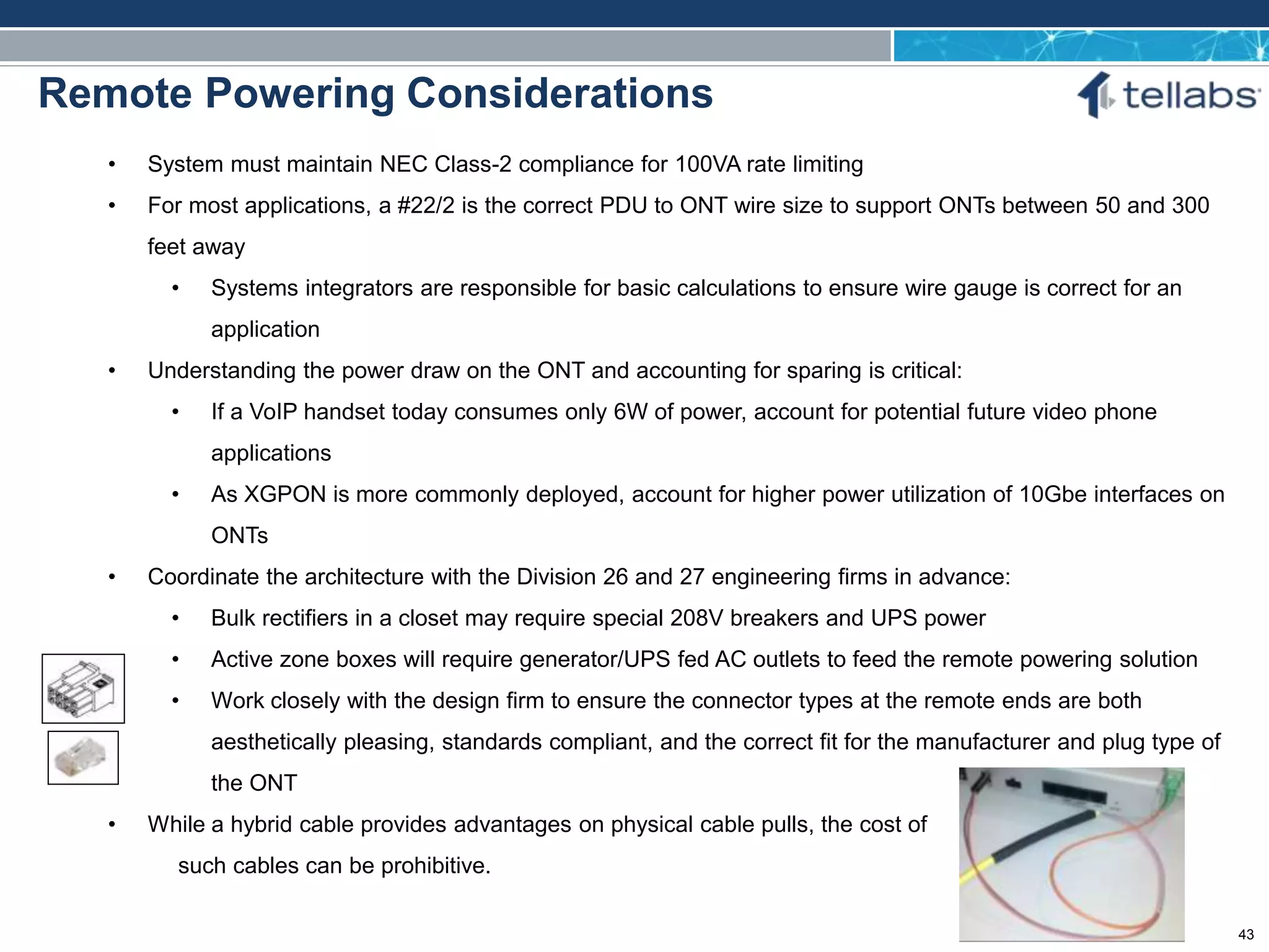 ACCESS FOR TODAY. CONNECTED FOR TOMORROW.
Remote Powering Considerations
• System must maintain NEC Class-2 compliance for 100VA rate limiting
• For most applications, a #22/2 is the correct PDU to ONT wire size to support ONTs between 50 and 300
feet away
• Systems integrators are responsible for basic calculations to ensure wire gauge is correct for an
application
• Understanding the power draw on the ONT and accounting for sparing is critical:
• If a VoIP handset today consumes only 6W of power, account for potential future video phone
applications
• As XGPON is more commonly deployed, account for higher power utilization of 10Gbe interfaces on
ONTs
• Coordinate the architecture with the Division 26 and 27 engineering firms in advance:
• Bulk rectifiers in a closet may require special 208V breakers and UPS power
• Active zone boxes will require generator/UPS fed AC outlets to feed the remote powering solution
• Work closely with the design firm to ensure the connector types at the remote ends are both
aesthetically pleasing, standards compliant, and the correct fit for the manufacturer and plug type of
the ONT
• While a hybrid cable provides advantages on physical cable pulls, the cost of
such cables can be prohibitive.
43
 