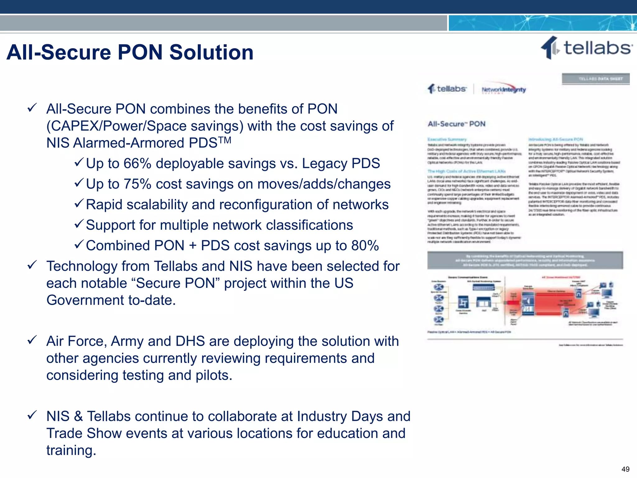 ACCESS FOR TODAY. CONNECTED FOR TOMORROW.
All-Secure PON Solution
 All-Secure PON combines the benefits of PON
(CAPEX/Power/Space savings) with the cost savings of
NIS Alarmed-Armored PDSTM
Up to 66% deployable savings vs. Legacy PDS
Up to 75% cost savings on moves/adds/changes
Rapid scalability and reconfiguration of networks
Support for multiple network classifications
Combined PON + PDS cost savings up to 80%
 Technology from Tellabs and NIS have been selected for
each notable “Secure PON” project within the US
Government to-date.
 Air Force, Army and DHS are deploying the solution with
other agencies currently reviewing requirements and
considering testing and pilots.
 NIS & Tellabs continue to collaborate at Industry Days and
Trade Show events at various locations for education and
training.
49
 