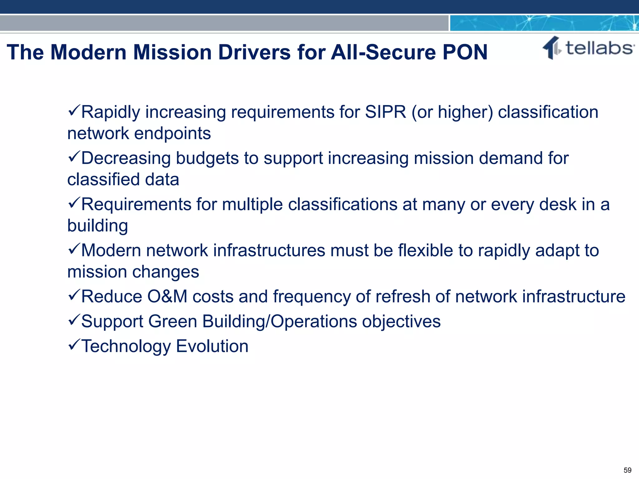 ACCESS FOR TODAY. CONNECTED FOR TOMORROW.
The Modern Mission Drivers for All-Secure PON
Rapidly increasing requirements for SIPR (or higher) classification
network endpoints
Decreasing budgets to support increasing mission demand for
classified data
Requirements for multiple classifications at many or every desk in a
building
Modern network infrastructures must be flexible to rapidly adapt to
mission changes
Reduce O&M costs and frequency of refresh of network infrastructure
Support Green Building/Operations objectives
Technology Evolution
59
 
