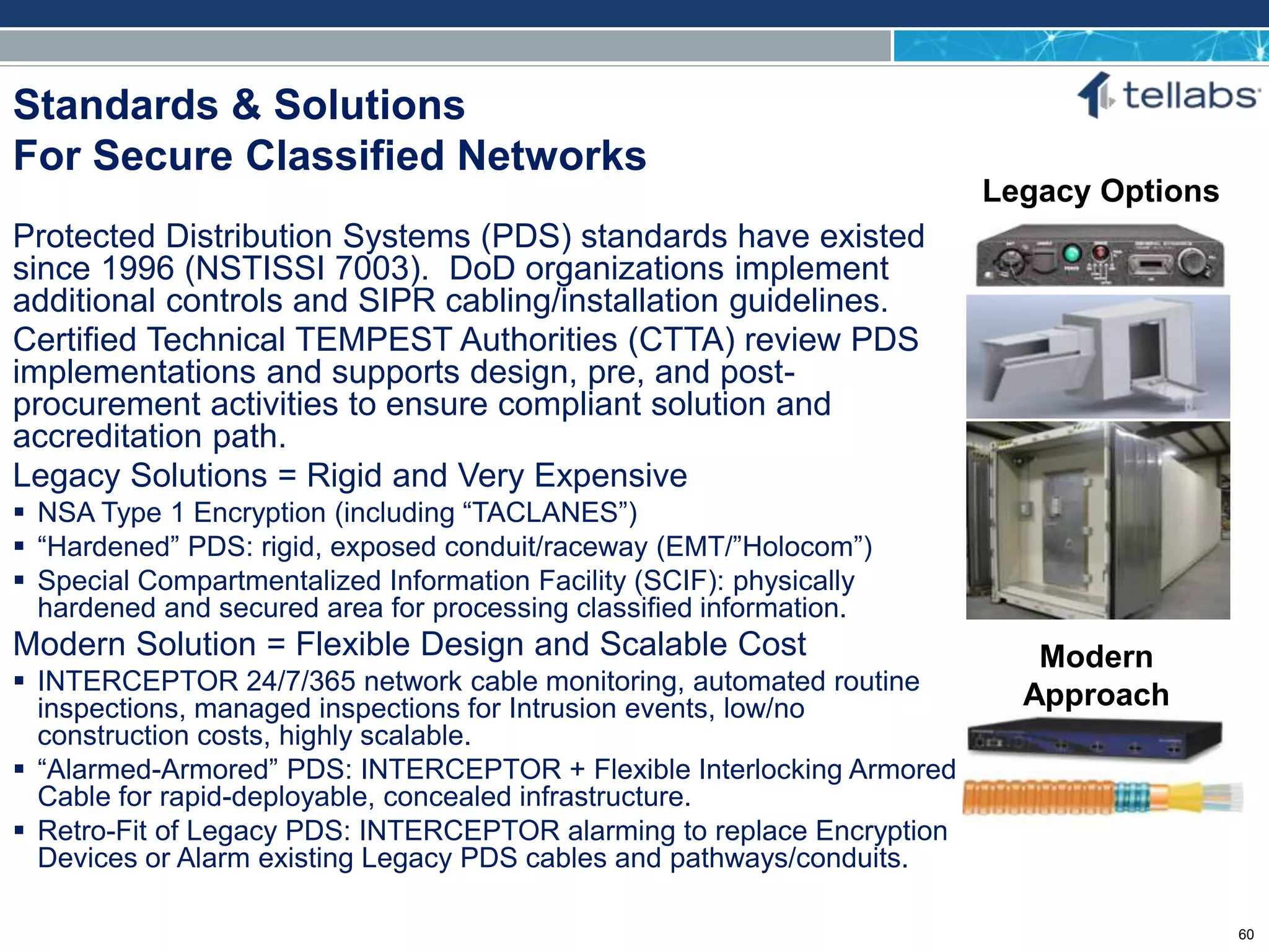 ACCESS FOR TODAY. CONNECTED FOR TOMORROW.
Standards & Solutions
For Secure Classified Networks
Protected Distribution Systems (PDS) standards have existed
since 1996 (NSTISSI 7003). DoD organizations implement
additional controls and SIPR cabling/installation guidelines.
Certified Technical TEMPEST Authorities (CTTA) review PDS
implementations and supports design, pre, and post-
procurement activities to ensure compliant solution and
accreditation path.
Legacy Solutions = Rigid and Very Expensive
 NSA Type 1 Encryption (including “TACLANES”)
 “Hardened” PDS: rigid, exposed conduit/raceway (EMT/”Holocom”)
 Special Compartmentalized Information Facility (SCIF): physically
hardened and secured area for processing classified information.
Modern Solution = Flexible Design and Scalable Cost
 INTERCEPTOR 24/7/365 network cable monitoring, automated routine
inspections, managed inspections for Intrusion events, low/no
construction costs, highly scalable.
 “Alarmed-Armored” PDS: INTERCEPTOR + Flexible Interlocking Armored
Cable for rapid-deployable, concealed infrastructure.
 Retro-Fit of Legacy PDS: INTERCEPTOR alarming to replace Encryption
Devices or Alarm existing Legacy PDS cables and pathways/conduits.
Modern
Approach
Legacy Options
60
 
