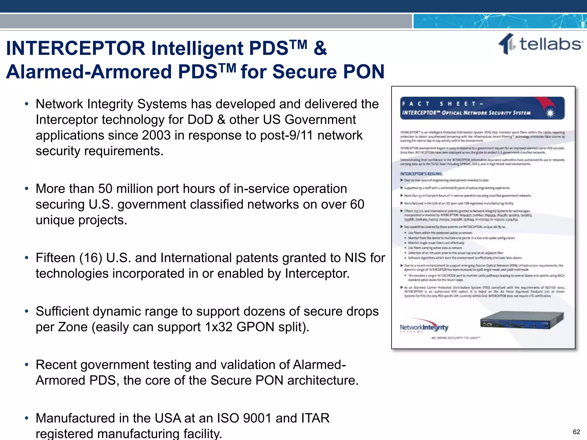 ACCESS FOR TODAY. CONNECTED FOR TOMORROW.
INTERCEPTOR Intelligent PDSTM &
Alarmed-Armored PDSTM for Secure PON
• Network Integrity Systems has developed and delivered the
Interceptor technology for DoD & other US Government
applications since 2003 in response to post-9/11 network
security requirements.
• More than 50 million port hours of in-service operation
securing U.S. government classified networks on over 60
unique projects.
• Fifteen (16) U.S. and International patents granted to NIS for
technologies incorporated in or enabled by Interceptor.
• Sufficient dynamic range to support dozens of secure drops
per Zone (easily can support 1x32 GPON split).
• Recent government testing and validation of Alarmed-
Armored PDS, the core of the Secure PON architecture.
• Manufactured in the USA at an ISO 9001 and ITAR
registered manufacturing facility. 62
 