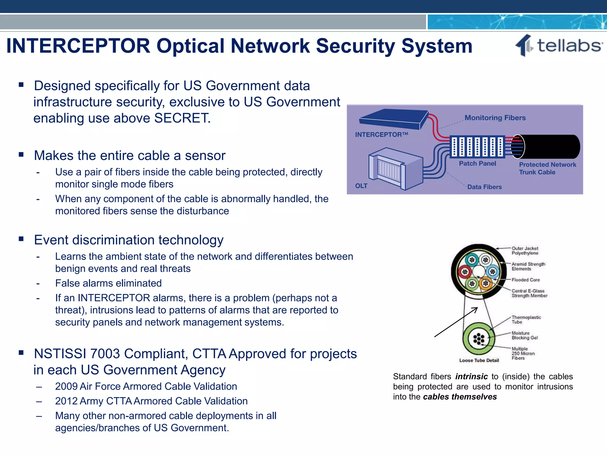 ACCESS FOR TODAY. CONNECTED FOR TOMORROW.
INTERCEPTOR Optical Network Security System
Standard fibers intrinsic to (inside) the cables
being protected are used to monitor intrusions
into the cables themselves
 Designed specifically for US Government data
infrastructure security, exclusive to US Government
enabling use above SECRET.
 Makes the entire cable a sensor
- Use a pair of fibers inside the cable being protected, directly
monitor single mode fibers
- When any component of the cable is abnormally handled, the
monitored fibers sense the disturbance
 Event discrimination technology
- Learns the ambient state of the network and differentiates between
benign events and real threats
- False alarms eliminated
- If an INTERCEPTOR alarms, there is a problem (perhaps not a
threat), intrusions lead to patterns of alarms that are reported to
security panels and network management systems.
 NSTISSI 7003 Compliant, CTTA Approved for projects
in each US Government Agency
– 2009 Air Force Armored Cable Validation
– 2012 Army CTTA Armored Cable Validation
– Many other non-armored cable deployments in all
agencies/branches of US Government.
 