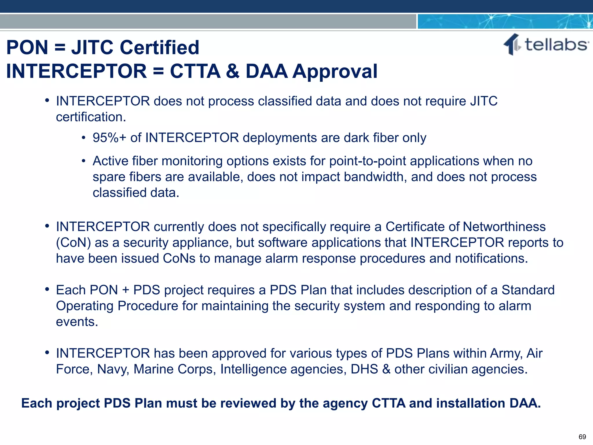 ACCESS FOR TODAY. CONNECTED FOR TOMORROW.
PON = JITC Certified
INTERCEPTOR = CTTA & DAA Approval
Each project PDS Plan must be reviewed by the agency CTTA and installation DAA.
• INTERCEPTOR does not process classified data and does not require JITC
certification.
• 95%+ of INTERCEPTOR deployments are dark fiber only
• Active fiber monitoring options exists for point-to-point applications when no
spare fibers are available, does not impact bandwidth, and does not process
classified data.
• INTERCEPTOR currently does not specifically require a Certificate of Networthiness
(CoN) as a security appliance, but software applications that INTERCEPTOR reports to
have been issued CoNs to manage alarm response procedures and notifications.
• Each PON + PDS project requires a PDS Plan that includes description of a Standard
Operating Procedure for maintaining the security system and responding to alarm
events.
• INTERCEPTOR has been approved for various types of PDS Plans within Army, Air
Force, Navy, Marine Corps, Intelligence agencies, DHS & other civilian agencies.
69
 