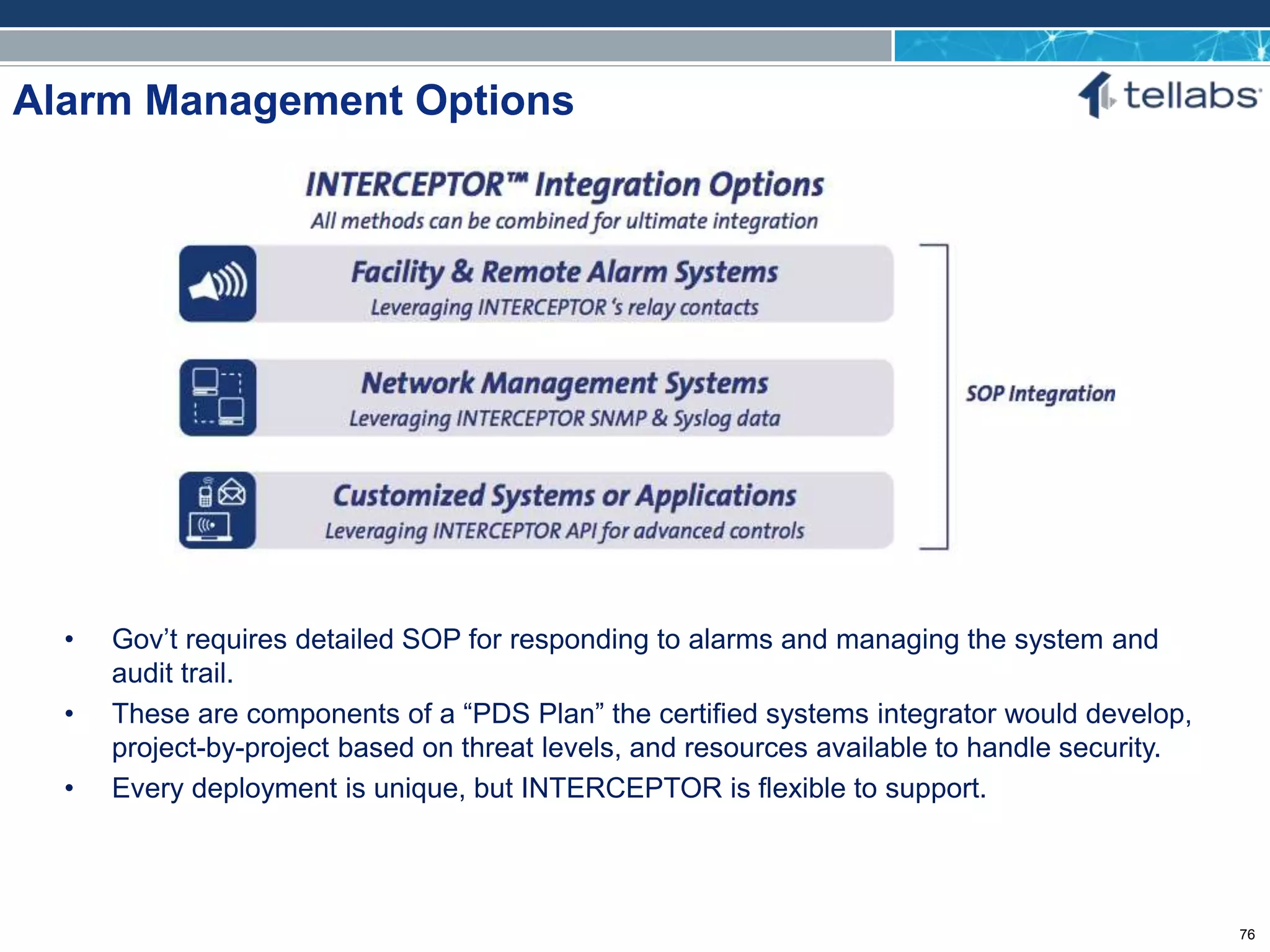 ACCESS FOR TODAY. CONNECTED FOR TOMORROW.
Alarm Management Options
• Gov’t requires detailed SOP for responding to alarms and managing the system and
audit trail.
• These are components of a “PDS Plan” the certified systems integrator would develop,
project-by-project based on threat levels, and resources available to handle security.
• Every deployment is unique, but INTERCEPTOR is flexible to support.
76
 