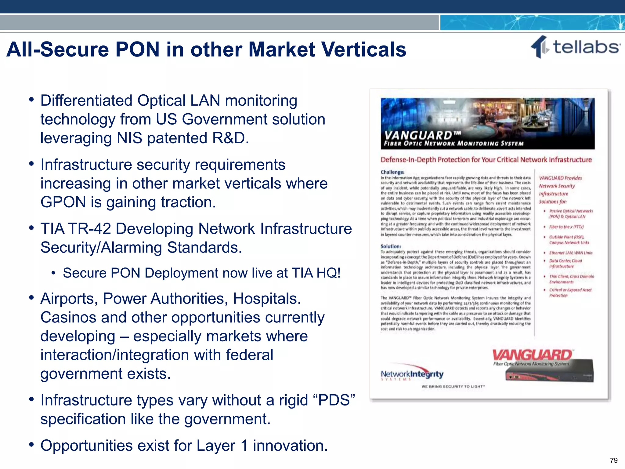 ACCESS FOR TODAY. CONNECTED FOR TOMORROW.
All-Secure PON in other Market Verticals
• Differentiated Optical LAN monitoring
technology from US Government solution
leveraging NIS patented R&D.
• Infrastructure security requirements
increasing in other market verticals where
GPON is gaining traction.
• TIA TR-42 Developing Network Infrastructure
Security/Alarming Standards.
• Secure PON Deployment now live at TIA HQ!
• Airports, Power Authorities, Hospitals.
Casinos and other opportunities currently
developing – especially markets where
interaction/integration with federal
government exists.
• Infrastructure types vary without a rigid “PDS”
specification like the government.
• Opportunities exist for Layer 1 innovation.
79 79
 