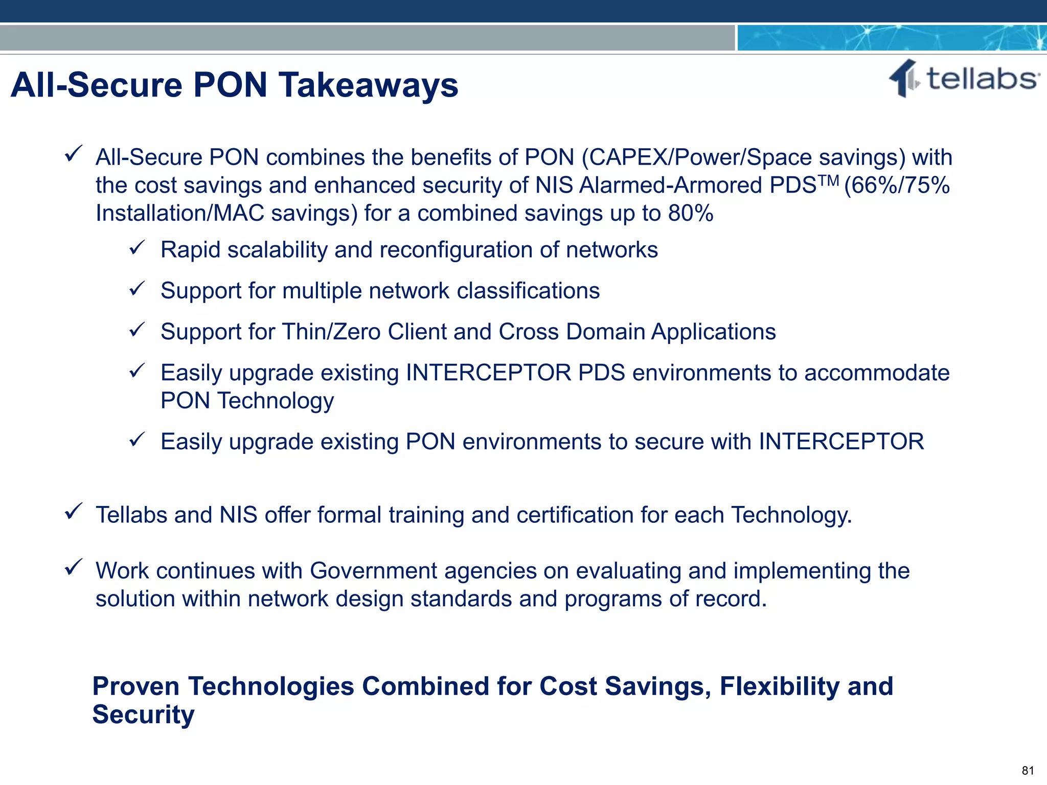 ACCESS FOR TODAY. CONNECTED FOR TOMORROW.
All-Secure PON Takeaways
Proven Technologies Combined for Cost Savings, Flexibility and
Security
 All-Secure PON combines the benefits of PON (CAPEX/Power/Space savings) with
the cost savings and enhanced security of NIS Alarmed-Armored PDSTM (66%/75%
Installation/MAC savings) for a combined savings up to 80%
 Rapid scalability and reconfiguration of networks
 Support for multiple network classifications
 Support for Thin/Zero Client and Cross Domain Applications
 Easily upgrade existing INTERCEPTOR PDS environments to accommodate
PON Technology
 Easily upgrade existing PON environments to secure with INTERCEPTOR
 Tellabs and NIS offer formal training and certification for each Technology.
 Work continues with Government agencies on evaluating and implementing the
solution within network design standards and programs of record.
81
 