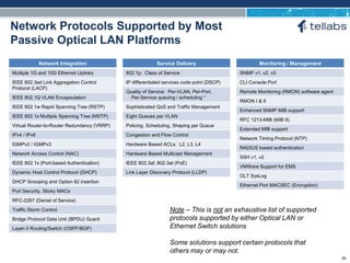 ACCESS FOR TODAY. CONNECTED FOR TOMORROW.
Network Protocols Supported by Most
Passive Optical LAN Platforms
Network Integration
Multiple 1G and 10G Ethernet Uplinks
IEEE 802.3ad Link Aggregation Control
Protocol (LACP)
IEEE 802.1Q VLAN Encapsulation
IEEE 802.1w Rapid Spanning Tree (RSTP)
IEEE 802.1s Multiple Spanning Tree (MSTP)
Virtual Router-to-Router Redundancy (VRRP)
IPv4 / IPv6
IGMPv2 / IGMPv3
Network Access Control (NAC)
IEEE 802.1x (Port-based Authentication)
Dynamic Host Control Protocol (DHCP)
DHCP Snooping and Option 82 insertion
Port Security, Sticky MACs
RFC-2267 (Denial of Service)
Traffic Storm Control
Bridge Protocol Data Unit (BPDU) Guard
Layer-3 Routing/Switch (OSPF/BGP)
Service Delivery
802.1p: Class of Service
IP differentiated services code point (DSCP)
Quality of Service: Per-VLAN, Per-Port,
Per-Service queuing / scheduling *
Sophisticated QoS and Traffic Management
Eight Queues per VLAN
Policing, Scheduling, Shaping per Queue
Congestion and Flow Control
Hardware Based ACLs: L2, L3, L4
Hardware Based Multicast Management
IEEE 802.3af, 802.3at (PoE)
Link Layer Discovery Protocol (LLDP)
Monitoring / Management
SNMP v1, v2, v3
CLI Console Port
Remote Monitoring (RMON) software agent
RMON I & II
Enhanced SNMP MIB support
RFC 1213-MIB (MIB II)
Extended MIB support
Network Timing Protocol (NTP)
RADIUS based authentication
SSH v1, v2
VMWare Support for EMS
OLT SysLog
Ethernet Port MACSEC (Encryption)
Note – This is not an exhaustive list of supported
protocols supported by either Optical LAN or
Ethernet Switch solutions
Some solutions support certain protocols that
others may or may not.
34
 
