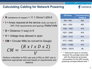 ACCESS FOR TODAY. CONNECTED FOR TOMORROW.
Calculating Cabling for Network Powering
 R (resistance of copper) = 11.1 Ohms/1,000-ft
 I = Amps required at the device (Calc out load of
ONT, PoE requirements and sparing) Watts/Volts
 D = Distance (1-way) in ft
 V = Voltage drop allowed in span
 CM = Circular Mills (to convert to Gauge)
𝐶𝑀 =
𝑅 𝑥 𝐼 𝑥 𝐷 𝑥 2
𝑉
Perform a Rectifier to PDU calc and a PDU to ONT calc to
determine appropriate wire size based on requirements and
distance
CM Value Corresponding
Gauge #
404 – 642 #22
642 – 1020 #20
1020 – 1620 #18
1621 – 2580 #16
2581 – 4110 #14
4111 – 6350 #12
6351 – 10380 #10
10381 – 16510 #8
 ** Note the R value is not fixed,
however this average works well
with the distances and power
consumption for the ONT remote
powering concepts defined here **
42
 