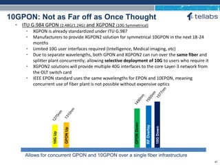 ACCESS FOR TODAY. CONNECTED FOR TOMORROW.
10GPON: Not as Far off as Once Thought
10GUp
GPONUp
GPONDown
RFOverlay
10GDown
Allows for concurrent GPON and 10GPON over a single fiber infrastructure
• ITU G.984 GPON (2.48G/1.24G) and XGPON2 (10G Symmetrical)
• XGPON is already standardized under ITU G.987
• Manufacturers to provide XGPON2 solution for symmetrical 10GPON in the next 18-24
months
• Limited 10G user interfaces required (Intelligence, Medical imaging, etc)
• Due to separate wavelengths, both GPON and XGPON2 can run over the same fiber and
splitter plant concurrently; allowing selective deployment of 10G to users who require it
• XGPON2 solutions will provide multiple 40G interfaces to the core Layer-3 network from
the OLT switch card
• IEEE EPON standard uses the same wavelengths for EPON and 10EPON, meaning
concurrent use of fiber plant is not possible without expensive optics
47
 