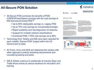 ACCESS FOR TODAY. CONNECTED FOR TOMORROW.
All-Secure PON Solution
 All-Secure PON combines the benefits of PON
(CAPEX/Power/Space savings) with the cost savings of
NIS Alarmed-Armored PDSTM
Up to 66% deployable savings vs. Legacy PDS
Up to 75% cost savings on moves/adds/changes
Rapid scalability and reconfiguration of networks
Support for multiple network classifications
Combined PON + PDS cost savings up to 80%
 Technology from Tellabs and NIS have been selected for
each notable “Secure PON” project within the US
Government to-date.
 Air Force, Army and DHS are deploying the solution with
other agencies currently reviewing requirements and
considering testing and pilots.
 NIS & Tellabs continue to collaborate at Industry Days and
Trade Show events at various locations for education and
training.
49
 