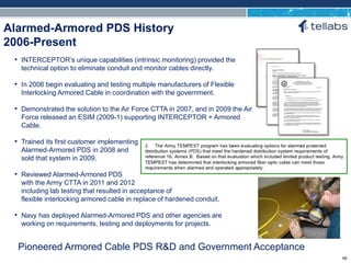 ACCESS FOR TODAY. CONNECTED FOR TOMORROW.
Alarmed-Armored PDS History
2006-Present
Pioneered Armored Cable PDS R&D and Government Acceptance
• INTERCEPTOR’s unique capabilities (intrinsic monitoring) provided the
technical option to eliminate conduit and monitor cables directly.
• In 2006 begin evaluating and testing multiple manufacturers of Flexible
Interlocking Armored Cable in coordination with the government.
• Demonstrated the solution to the Air Force CTTA in 2007, and in 2009 the Air
Force released an ESIM (2009-1) supporting INTERCEPTOR + Armored
Cable.
• Trained its first customer implementing
Alarmed-Armored PDS in 2008 and
sold that system in 2009.
• Reviewed Alarmed-Armored PDS
with the Army CTTA in 2011 and 2012
including lab testing that resulted in acceptance of
flexible interlocking armored cable in replace of hardened conduit.
• Navy has deployed Alarmed-Armored PDS and other agencies are
working on requirements, testing and deployments for projects.
68
 