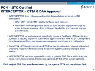 ACCESS FOR TODAY. CONNECTED FOR TOMORROW.
PON = JITC Certified
INTERCEPTOR = CTTA & DAA Approval
Each project PDS Plan must be reviewed by the agency CTTA and installation DAA.
• INTERCEPTOR does not process classified data and does not require JITC
certification.
• 95%+ of INTERCEPTOR deployments are dark fiber only
• Active fiber monitoring options exists for point-to-point applications when no
spare fibers are available, does not impact bandwidth, and does not process
classified data.
• INTERCEPTOR currently does not specifically require a Certificate of Networthiness
(CoN) as a security appliance, but software applications that INTERCEPTOR reports to
have been issued CoNs to manage alarm response procedures and notifications.
• Each PON + PDS project requires a PDS Plan that includes description of a Standard
Operating Procedure for maintaining the security system and responding to alarm
events.
• INTERCEPTOR has been approved for various types of PDS Plans within Army, Air
Force, Navy, Marine Corps, Intelligence agencies, DHS & other civilian agencies.
69
 