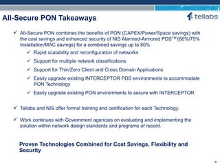 ACCESS FOR TODAY. CONNECTED FOR TOMORROW.
All-Secure PON Takeaways
Proven Technologies Combined for Cost Savings, Flexibility and
Security
 All-Secure PON combines the benefits of PON (CAPEX/Power/Space savings) with
the cost savings and enhanced security of NIS Alarmed-Armored PDSTM (66%/75%
Installation/MAC savings) for a combined savings up to 80%
 Rapid scalability and reconfiguration of networks
 Support for multiple network classifications
 Support for Thin/Zero Client and Cross Domain Applications
 Easily upgrade existing INTERCEPTOR PDS environments to accommodate
PON Technology
 Easily upgrade existing PON environments to secure with INTERCEPTOR
 Tellabs and NIS offer formal training and certification for each Technology.
 Work continues with Government agencies on evaluating and implementing the
solution within network design standards and programs of record.
81
 
