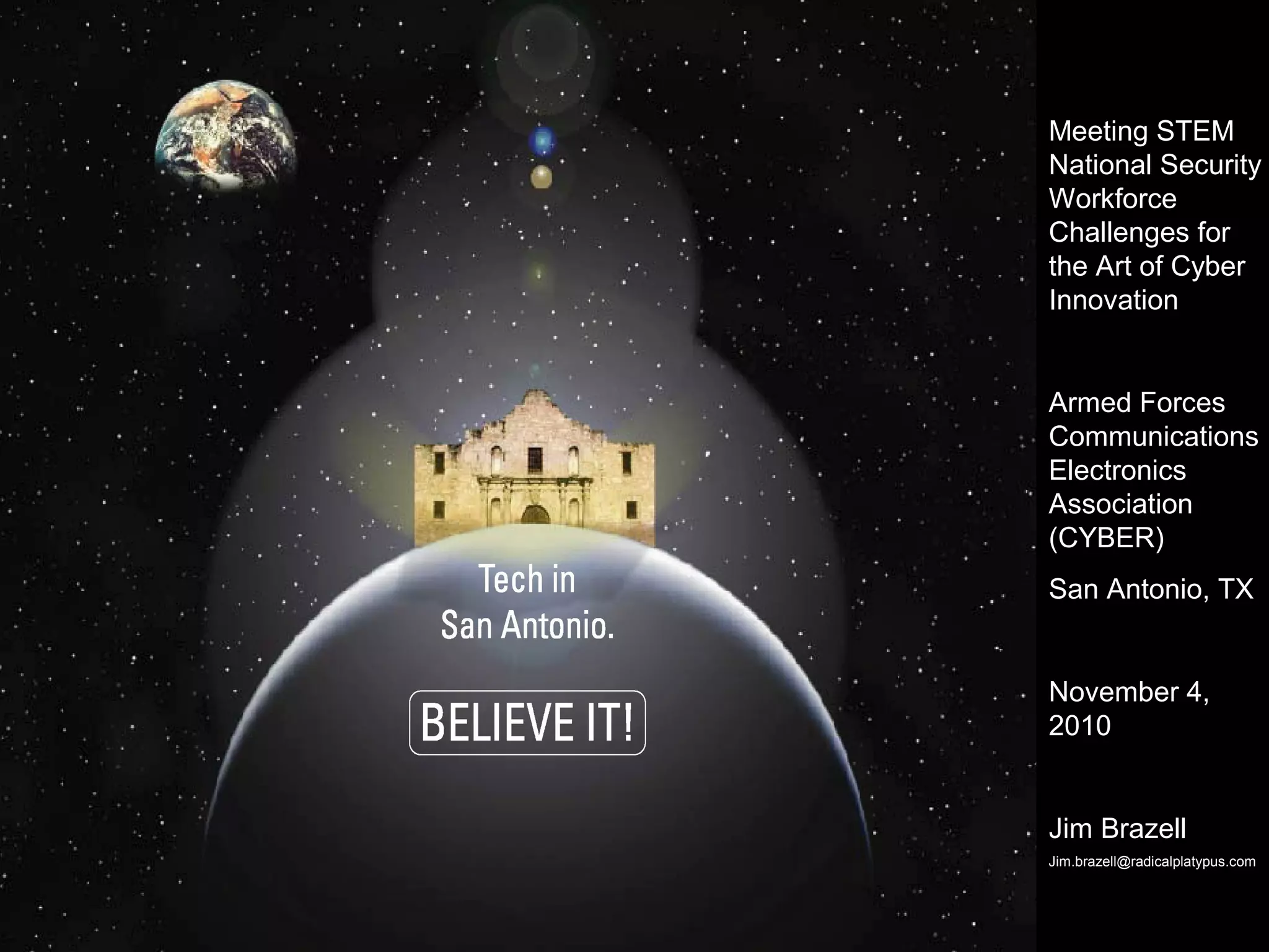 Meeting STEM
National Security
Workforce
Challenges for
the Art of Cyber
Innovation
Armed Forces
Communications
Electronics
Association
(CYBER)
San Antonio, TX
November 4,
2010
Jim Brazell
Jim.brazell@radicalplatypus.com
 