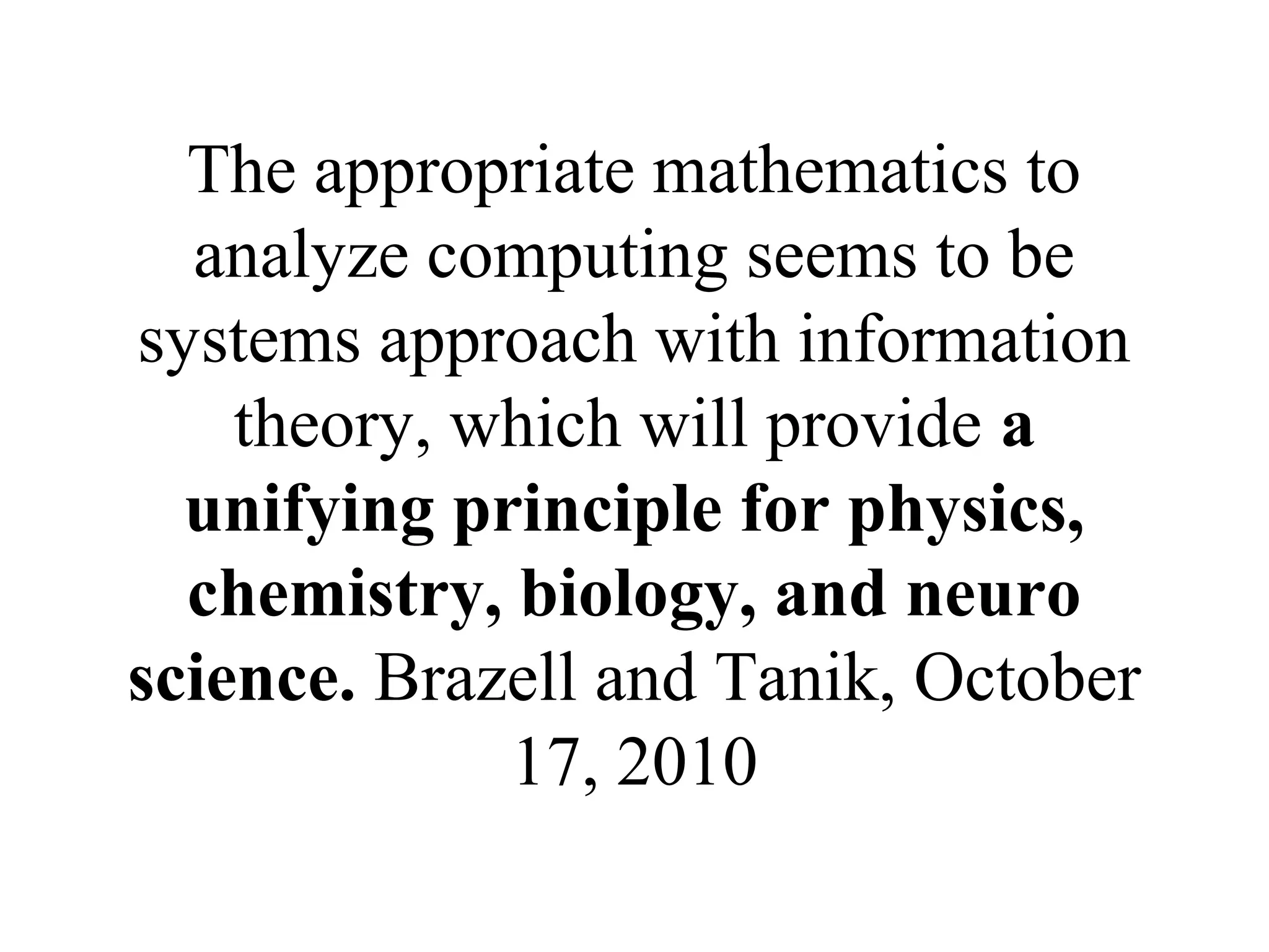 The appropriate mathematics to
analyze computing seems to be
systems approach with information
theory, which will provide a
unifying principle for physics,
chemistry, biology, and neuro
science. Brazell and Tanik, October
17, 2010
 