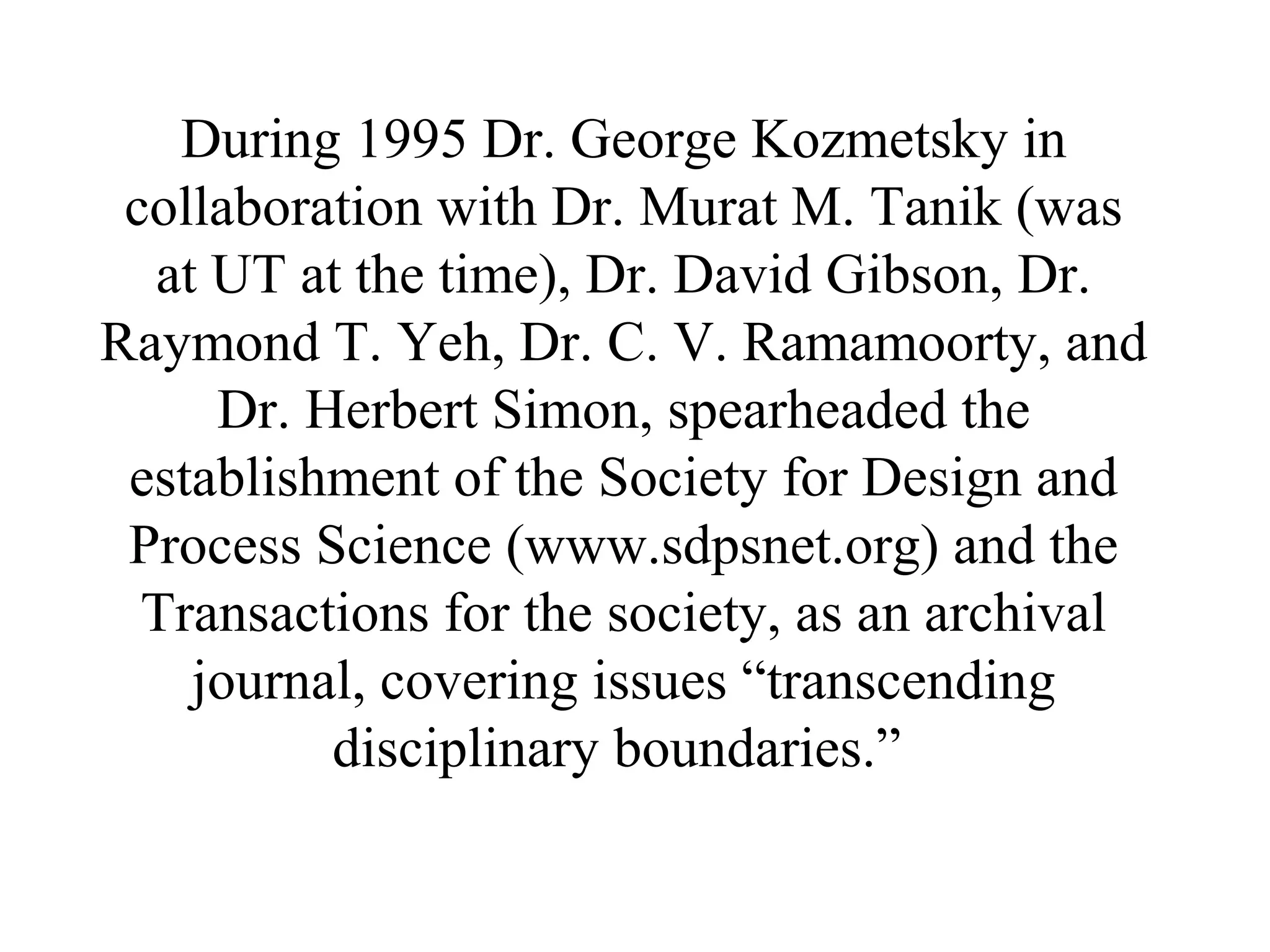 During 1995 Dr. George Kozmetsky in
collaboration with Dr. Murat M. Tanik (was
at UT at the time), Dr. David Gibson, Dr.
Raymond T. Yeh, Dr. C. V. Ramamoorty, and
Dr. Herbert Simon, spearheaded the
establishment of the Society for Design and
Process Science (www.sdpsnet.org) and the
Transactions for the society, as an archival
journal, covering issues “transcending
disciplinary boundaries.”
 