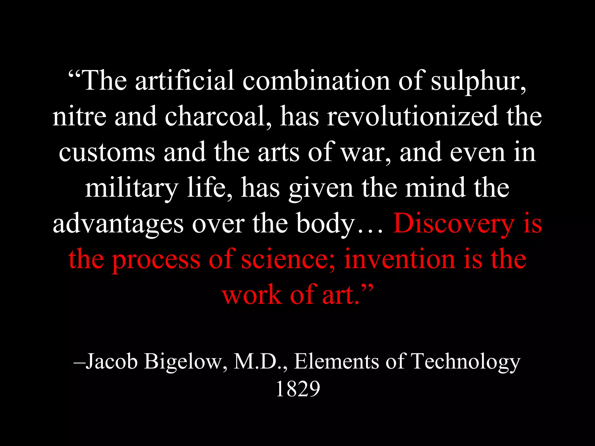 “The artificial combination of sulphur,
nitre and charcoal, has revolutionized the
customs and the arts of war, and even in
military life, has given the mind the
advantages over the body… Discovery is
the process of science; invention is the
work of art.”
–Jacob Bigelow, M.D., Elements of Technology
1829
 