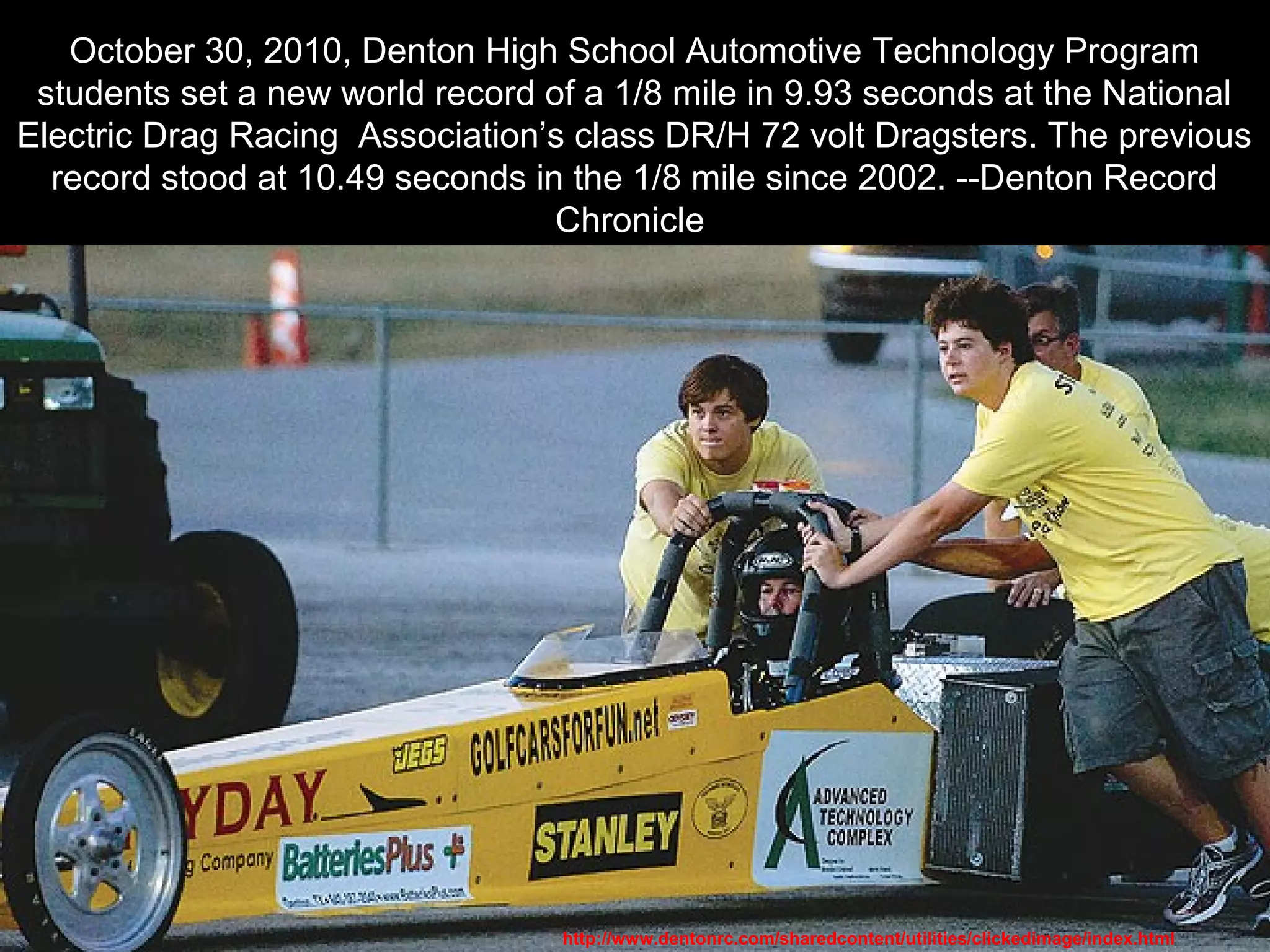 October 30, 2010, Denton High School Automotive Technology Program
students set a new world record of a 1/8 mile in 9.93 seconds at the National
Electric Drag Racing Association’s class DR/H 72 volt Dragsters. The previous
record stood at 10.49 seconds in the 1/8 mile since 2002. --Denton Record
Chronicle
http://www.dentonrc.com/sharedcontent/utilities/clickedimage/index.html
 