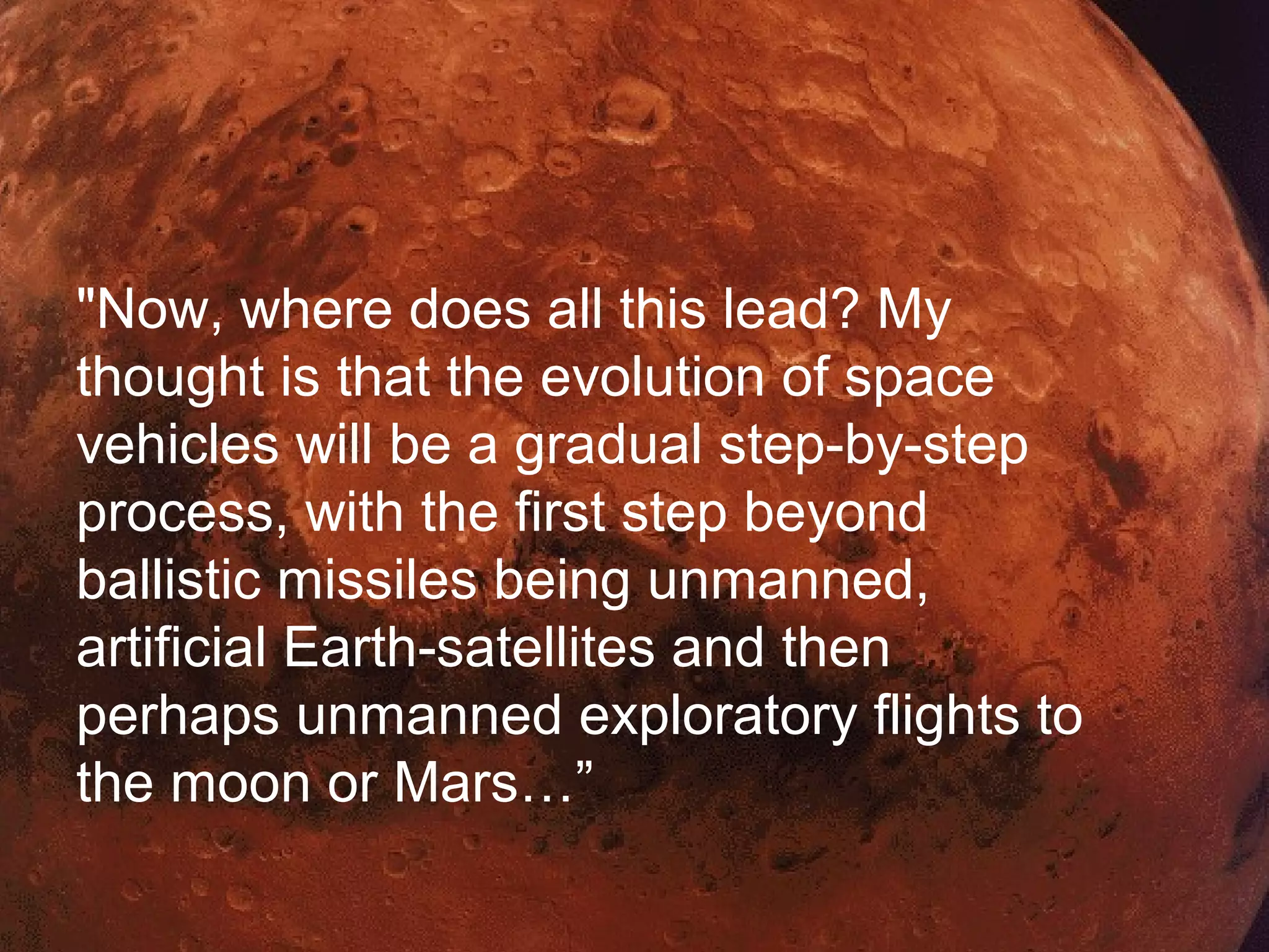 Skill Mergers
?
"Now, where does all this lead? My
thought is that the evolution of space
vehicles will be a gradual step-by-step
process, with the first step beyond
ballistic missiles being unmanned,
artificial Earth-satellites and then
perhaps unmanned exploratory flights to
the moon or Mars…”
 