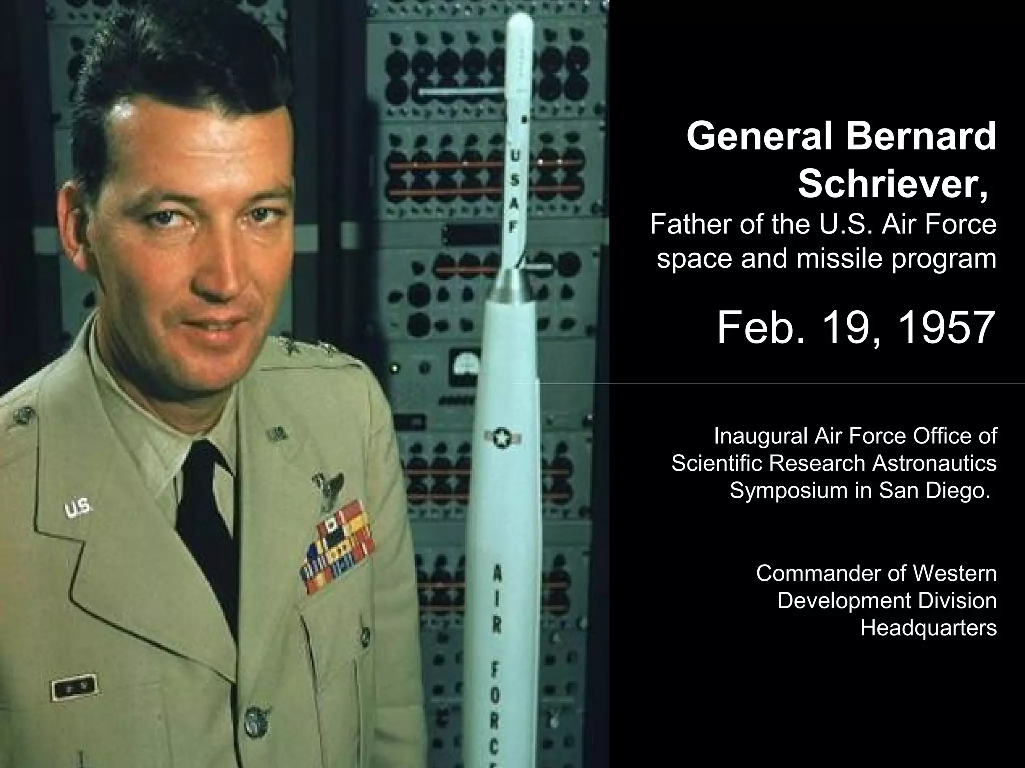 General Bernard
Schriever,
Father of the U.S. Air Force
space and missile program
Feb. 19, 1957
Inaugural Air Force Office of
Scientific Research Astronautics
Symposium in San Diego.
Commander of Western
Development Division
Headquarters
 