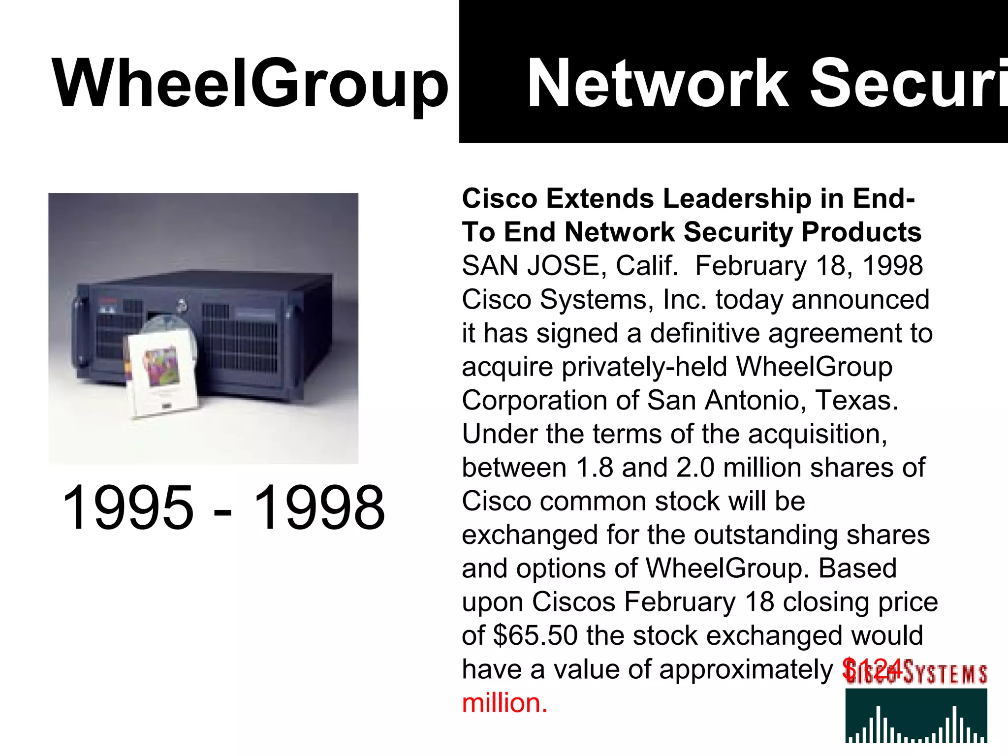 WheelGroup Network Securi
Cisco Extends Leadership in End-
To End Network Security Products
SAN JOSE, Calif. February 18, 1998
Cisco Systems, Inc. today announced
it has signed a definitive agreement to
acquire privately-held WheelGroup
Corporation of San Antonio, Texas.
Under the terms of the acquisition,
between 1.8 and 2.0 million shares of
Cisco common stock will be
exchanged for the outstanding shares
and options of WheelGroup. Based
upon Ciscos February 18 closing price
of $65.50 the stock exchanged would
have a value of approximately $124
million.
1995 - 1998
 