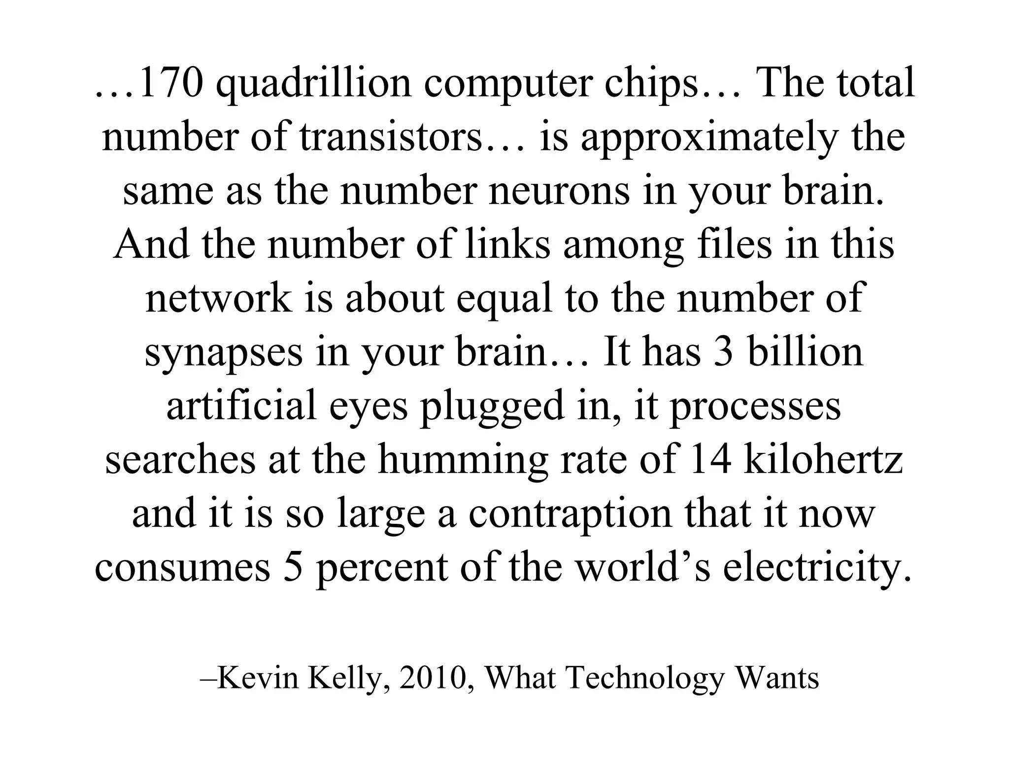 …170 quadrillion computer chips… The total
number of transistors… is approximately the
same as the number neurons in your brain.
And the number of links among files in this
network is about equal to the number of
synapses in your brain… It has 3 billion
artificial eyes plugged in, it processes
searches at the humming rate of 14 kilohertz
and it is so large a contraption that it now
consumes 5 percent of the world’s electricity.
–Kevin Kelly, 2010, What Technology Wants
 