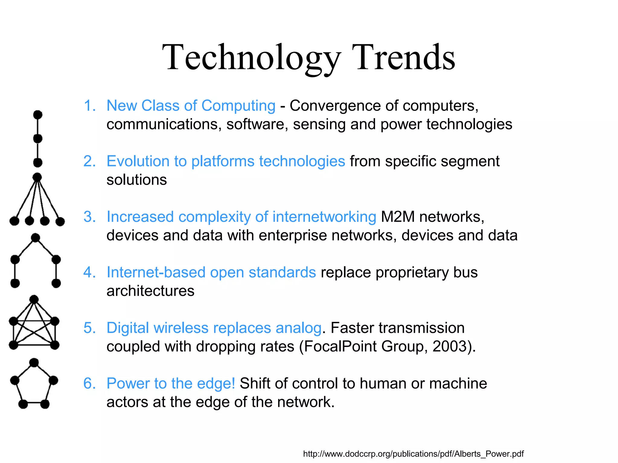 Technology Trends
1. New Class of Computing - Convergence of computers,
communications, software, sensing and power technologies
2. Evolution to platforms technologies from specific segment
solutions
3. Increased complexity of internetworking M2M networks,
devices and data with enterprise networks, devices and data
4. Internet-based open standards replace proprietary bus
architectures
5. Digital wireless replaces analog. Faster transmission
coupled with dropping rates (FocalPoint Group, 2003).
6. Power to the edge! Shift of control to human or machine
actors at the edge of the network.
http://www.dodccrp.org/publications/pdf/Alberts_Power.pdf
 