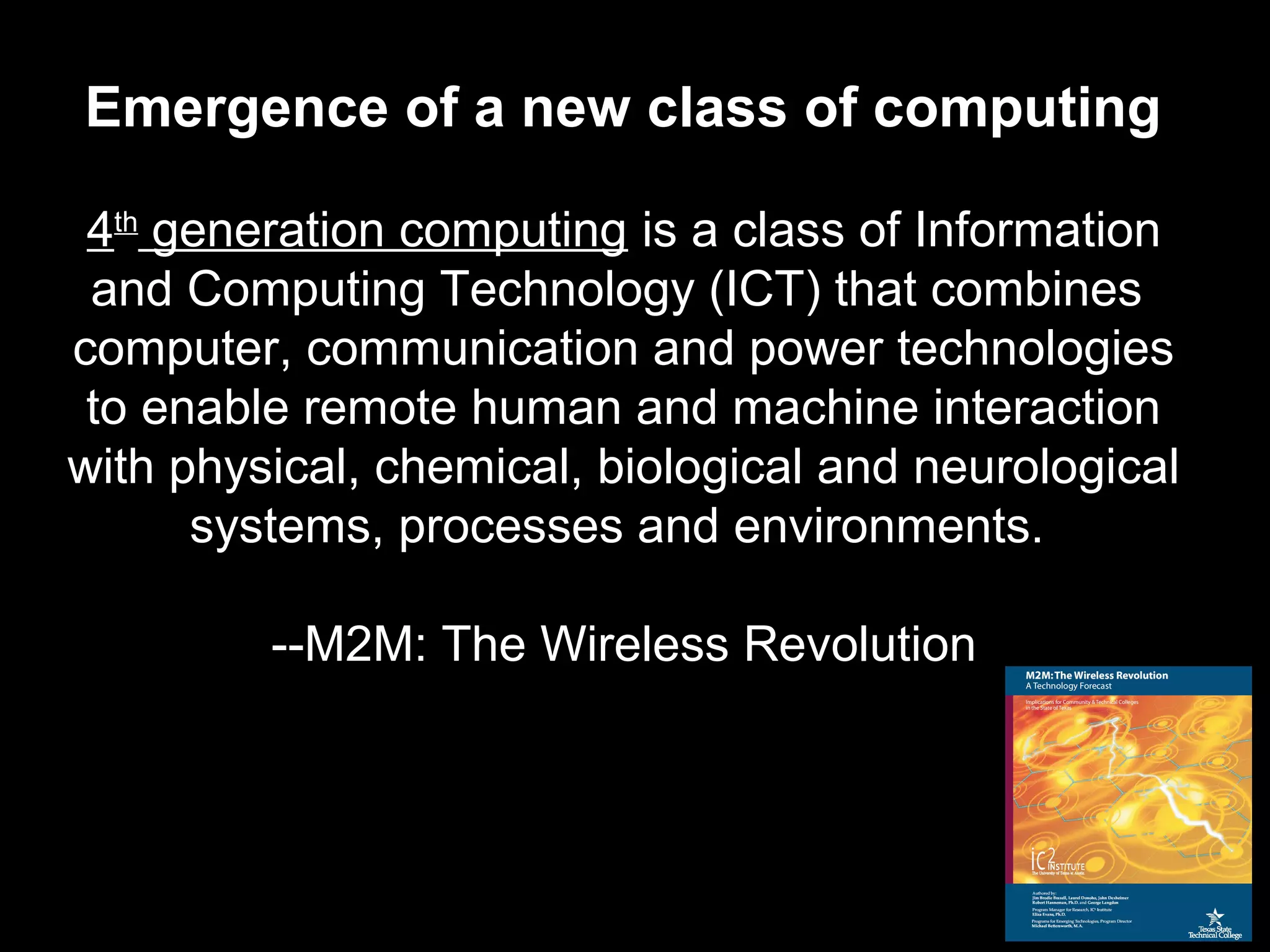 4th
generation computing is a class of Information
and Computing Technology (ICT) that combines
computer, communication and power technologies
to enable remote human and machine interaction
with physical, chemical, biological and neurological
systems, processes and environments.
--M2M: The Wireless Revolution
Emergence of a new class of computing
 