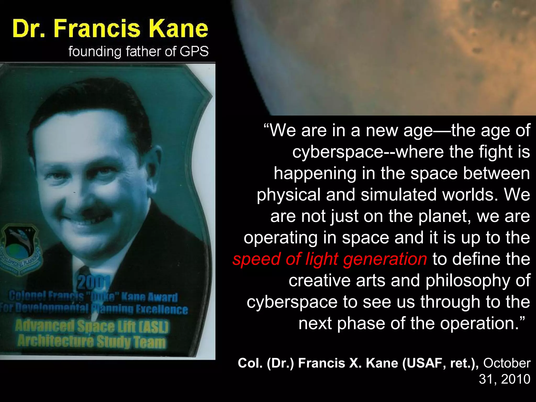 “We are in a new age—the age of
cyberspace--where the fight is
happening in the space between
physical and simulated worlds. We
are not just on the planet, we are
operating in space and it is up to the
speed of light generation to define the
creative arts and philosophy of
cyberspace to see us through to the
next phase of the operation.”
Col. (Dr.) Francis X. Kane (USAF, ret.), October
31, 2010
 