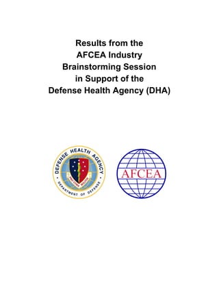  
  
Results from the 
AFCEA Industry 
Brainstorming Session 
in Support of the 
Defense Health Agency (DHA) 
 
 
 
 
 
 
 
 
 
           
 
 
 
 
 
 
 
 
 
 
 