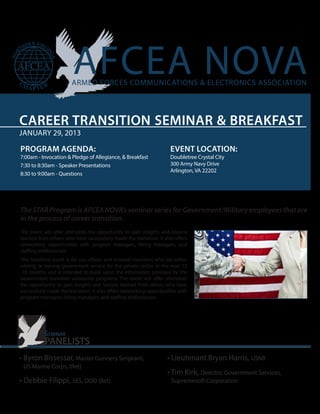 CAREER TRANSITION SEMINAR & BREAKFAST
JANUARY 29, 2013

PROGRAM AGENDA:                                                       EVENT LOCATION:
7:00am - Invocation & Pledge of Allegiance, & Breakfast               Doubletree Crystal City
7:30 to 8:30am - Speaker Presentations                                300 Army Navy Drive
                                                                      Arlington, VA 22202
8:30 to 9:00am - Questions




The STAR Program is AFCEA NOVA’s seminar series for Government/Military employees that are
in the process of career transition.
The event will offer attendees the opportunity to gain insights and lessons
learned from others who have successfully made the transition. It also offers
networking opportunities with program managers, hiring managers, and
staffing professionals.
This breakfast event is for our officer and enlisted members who are either
retiring or leaving government service for the private sector in the next 12
-18 months, and is intended to build upon the information provided by the
Government transition assistance programs. The event will offer attendees
the opportunity to gain insights and lessons learned from others who have
successfully made the transition. It also offers networking opportunities with
program managers, hiring managers, and staffing professionals.




           Seminar
           PANELISTS
• Byron Bissessar, Master Gunnery Sergeant,                         • Lieutenant Bryan Harris, USNR
 US Marine Corps, (Ret)
                                                                    • Tim Kirk, Director, Government Services,
• Debbie Filippi, SES, DOD (Ret)                                      Supremesoft Corporation
 