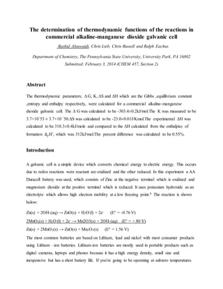 The determination of thermodynamic functions of the reactions in
commercial alkaline-manganese dioxide galvanic cell
Rashid Alsuwaidi, Chris Lieb, Chris Russell and Ralph Eachus
Department of Chemistry, The Pennsylvania State University, University Park, PA 16802
Submitted: February 3, 2014 (CHEM 457, Section 2)
Abstract
The thermodynamic parameters; Δ G, K, ΔS and ΔH which are the Gibbs ,equilibrium constant
,entropy and enthalpy respectively, were calculated for a commercial alkaline-manganese
dioxide galvanic cell. The Δ G was calculated to be -303.4±0.2kJ/mol.The K was measured to be
3.7×10^53 ± 3.7×10 ^50.ΔS was calculated to be -23.0±0.01J/Kmol.The experimental ΔH was
calculated to be 310.3±0.4kJ/mole and compared to the ΔH calculated from the enthalpies of
formation ∆ 𝑓H˚, which was 312kJ/mol.The percent difference was calculated to be 0.55%.
Introduction
A galvanic cell is a simple device which converts chemical energy to electric energy. This occurs
due to redox reactions were reactant are oxidized and the other reduced. In this experiment a AA
Duracell battery was used, which consists of Zinc at the negative terminal which is oxidized and
magnesium dioxide at the positive terminal which is reduced. It uses potassium hydroxide as an
electrolyte which allows high electron mobility at a low freezing point.1 The reaction is shown
below:
Zn(s) + 2OH-(aq) → ZnO(s) + H2O (l) + 2e- (E° = -0.76 V)
2MnO2(s) + H2O (l) + 2e- → Mn2O3(s) + 2OH-(aq) (E° = +.80 V)
Zn(s) + 2MnO2(s) → ZnO(s) + Mn2O3(s) (E° = 1.56 V)
The most common batteries are based on Lithium, lead and nickel with most consumer products
using Lithium –ion batteries. Lithium-ion batteries are mostly used in portable products such as
digital cameras, laptops and phones because it has a high energy density, small size and
inexpensive but has a short battery life. If you’re going to be operating at subzero temperatures
 